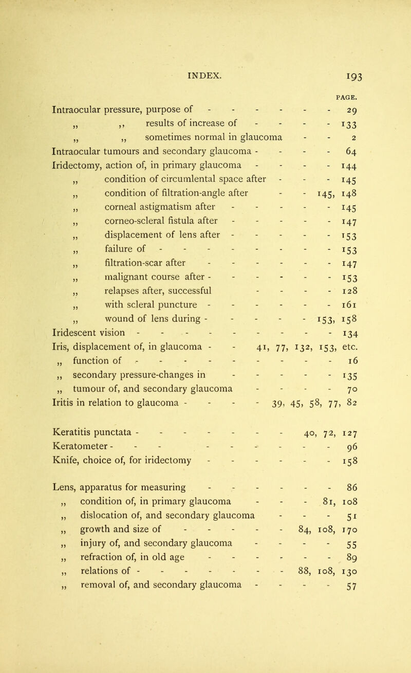 PAGE. Intraocular pressure, purpose of 29 JJ ,, results of increase of JJ ,, sometimes normal in glaucoma - - 0 Intraocular tumours and secondary glaucoma - u4 Iridectomy, action of, in primary glaucoma - - T A A jj condition of circumlental space after T A C jj condition of filtration-angle after T A C T A 8 jj corneal astigmatism after jj corneo-scleral fistula after T A *7 A4 / jj displacement of lens after - 1 Do jj failure of ----- - A53 jj filtration-scar after - T/L7 jj malignant course after - j j relapses after, successful jj with scleral puncture - - 161 jj wound of lens during - - 153, 158 Iridescent vision ------- - 134 Iris, displacement of, in glaucoma - - 41, 77, j32j !53j etc. „ function of ------ - - 16 ,, secondary pressure-changes in ... - i35 „ tumour of, and secondary glaucoma 70 Iritis in relation to glaucoma - - - 39, 45, 58, 77, 82 Keratitis punctata - Keratometer - Knife, choice of, for iridectomy 40, 72, 127 96 - 158 Lens, apparatus for measuring ------ 86 ,, condition of, in primary glaucoma - - - 81, 108 ,, dislocation of, and secondary glaucoma - - - 51 „ growth and size of 84, 108, 170 ,, injury of, and secondary glaucoma - - - 55 „ refraction of, in old age 89 ,, relations of - - 88, 108, 130 „ removal of, and secondary glaucoma - 57