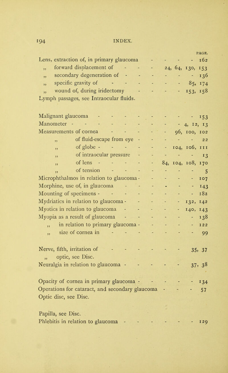 PAGE. Lens, extraction of, in primary glaucoma - - - 162 „ forward displacement of 24, 64, 130, 153 „ secondary degeneration of - - - - - 136 „ specific gravity of - - - - - 85, 174 „ wound of, during iridectomy - - - -153, 158 Lymph passages, see Intraocular fluids. Malignant glaucoma - - - - - - - _I53 Manometer - - - - - - - - - 4, 12, 13 Measurements of cornea 96, 100, 102 „ of fluid-escape from eye - - - ■ - - 22 „ of globe ------ 104, 106, in ,, of intraocular pressure - - - - - 13 „ of lens ----- 84, 104, 108, 170 „ of tension 5 Microphthalmos in relation to glaucoma - - 107 Morphine, use of, in glaucoma - - - - - - 143 Mounting of specimens - - 182 Mydriatics in relation to glaucoma - - - - -132, 142 Myotics in relation to glaucoma ----- 140, 143 Myopia as a result of glaucoma - - - - - - 138 ,, in relation to primary glaucoma - 122 size of cornea in - - - - - - - 99 Nerve, fifth, irritation of - 35, 37 „ optic, see Disc. Neuralgia in relation to glaucoma - - - - - 37, 38 Opacity of cornea in primary glaucoma 134 Operations for cataract, and secondary glaucoma - - - 57 Optic disc, see Disc. Papilla, see Disc. Phlebitis in relation to glaucoma - - - - - - 129