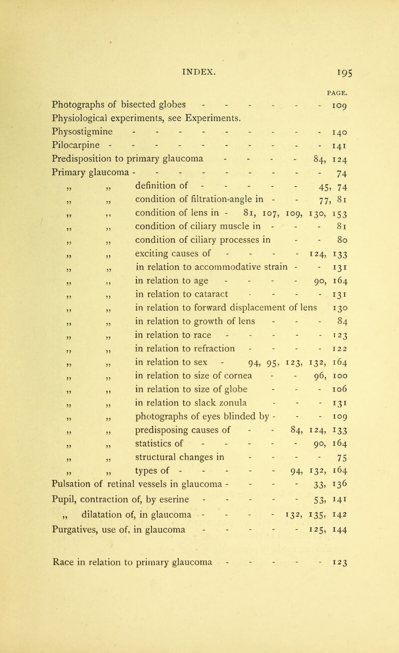 PAGE. Photographs of bisected globes - - - - - - 109 Physiological experiments, see Experiments. Physostigmine - 140 Pilocarpine ---------- 141 Predisposition to primary glaucoma I24 Primary glaucoma --------- 74 „ definition of 45, 74 „ ,, condition of filtration-angle in - - 77, 81 ,, condition of lens in - 81, 107, 109, 130, 153 ,, condition of ciliary muscle in - - - 81 „ „ condition of ciliary processes in - - 80 „ exciting causes of - - - - 124, 133 „ in relation to accommodative strain - - 131 in relation to age - - - - 90, 164 „ in relation to cataract - - - - 131 in relation to forward displacement of lens 130 „ in relation to growth of lens - - - 84 „ „ in relation to race - - - - 123 ,, in relation to refraction - - - - 122 ,, ,, in relation to sex - 94, 95, 123, 132, 164 „ in relation to size of cornea - - 96, 100 in relation to size of globe - - - 106 in relation to slack zonula - - - 131 „ photographs of eyes blinded by - - - 109 „ predisposing causes of - - 84, 124, 133 „ „ statistics of ----- 90, 164 ,, „ structural changes in 75 types of - - - - 94, i32> l64 Pulsation of retinal vessels in glaucoma - - - 33, 136 Pupil, contraction of, by eserine - - - 53, 141 ,, dilatation of, in glaucoma - - - - 132, 135, 142 Purgatives, use of, in glaucoma - - - - - 125, 144 Race in relation to primary glaucoma 123