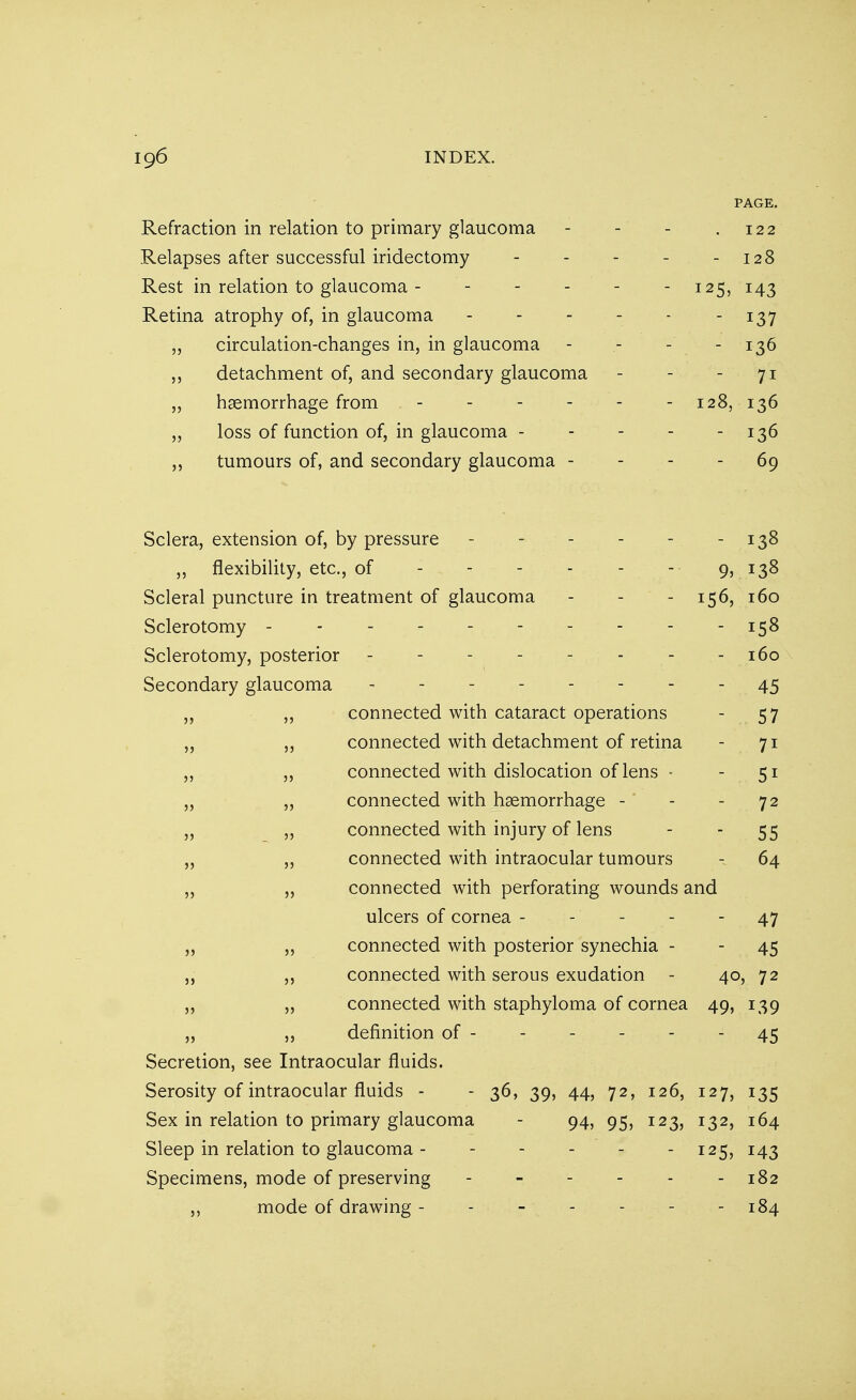 PAGE. Refraction in relation to primary glaucoma - - - .122 Relapses after successful iridectomy - - - - - 128 Rest in relation to glaucoma - - - - - - 125, 143 Retina atrophy of, in glaucoma - 137 ,, circulation-changes in, in glaucoma - - - - 136 ,, detachment of, and secondary glaucoma - - - 71 „ haemorrhage from - 128, 136 „ loss of function of, in glaucoma - - - - - 136 „ tumours of, and secondary glaucoma - - - - 69 Sclera, extension of, by pressure - - - - - 138 ,, flexibility, etc., of - - - - - - 9, 138 Scleral puncture in treatment of glaucoma - - - 156, 160 Sclerotomy - - - - - 158 Sclerotomy, posterior - - - - - - - - 160 Secondary glaucoma - - - - - - - - 45 ,, ,, connected with cataract operations - 57 ,, connected with detachment of retina - 71 ,, ,, connected with dislocation of lens - - 51 „ „ connected with haemorrhage - - - 72 ,, ,, connected with injury of lens - - 55 ,, „ connected with intraocular tumours - 64 ,, ,, connected with perforating wounds and ulcers of cornea - - - - 47 „ ,, connected with posterior synechia - - 45 ,, ,, connected with serous exudation - 40, 72 „ ,, connected with staphyloma of cornea 49, 139 „ ,, definition of - 45 Secretion, see Intraocular fluids. Serosity of intraocular fluids - - 36, 39, 44, 72, 126, 127, 135 Sex in relation to primary glaucoma - 94, 95, 123, 132, 164 Sleep in relation to glaucoma 125, 143 Specimens, mode of preserving - - - - - - 182 ,, mode of drawing - - - - 184