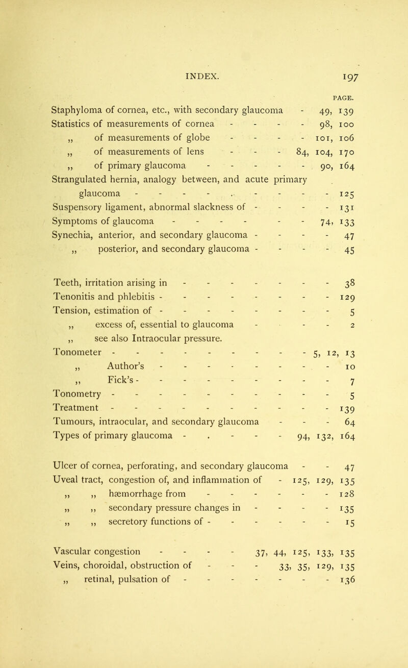 PAGE. Staphyloma of cornea, etc., with secondary glaucoma - 49, 139 Statistics of measurements of cornea - 98, 100 ,, of measurements of globe - - - - 101, 106 ,, of measurements of lens - - - 84, 104, 170 ,, of primary glaucoma - - - - - 90, 164 Strangulated hernia, analogy between, and acute primary glaucoma - - - - .. - - - - 125 Suspensory ligament, abnormal slackness of - - - - 131 Symptoms of glaucoma - - 74, 133 Synechia, anterior, and secondary glaucoma - - - - 47 ,, posterior, and secondary glaucoma - - - - 45 Teeth, irritation arising in ------- 38 Tenonitis and phlebitis - - - 129 Tension, estimation of - - 5 ,, excess of, essential to glaucoma - - - 2 ,, see also Intraocular pressure. Tonometer - - - - 5, 12, 13 „ Author's 10 ,, Fick's --------- 7 Tonometry ----------5 Treatment ---------- j^g Tumours, intraocular, and secondary glaucoma - - - 64 Types of primary glaucoma - . - - - 94, 132, 164 Ulcer of cornea, perforating, and secondary glaucoma - - 47 Uveal tract, congestion of, and inflammation of - 125, 129, 135 ,, haemorrhage from - - - - - - 128 ,, ,, secondary pressure changes in - - - 135 ,, secretory functions of - - - - - 15 Vascular congestion ... 37? 44j 125, 133, 135 Veins, choroidal, obstruction of 33, 35, 129, 135 ,, retinal, pulsation of - - - - - - - 136