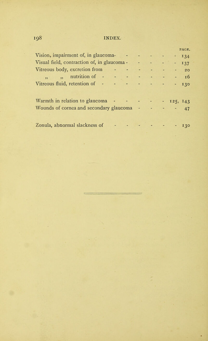 PAGE. Vision, impairment of, in glaucoma- - - - - 134 Visual field, contraction of, in glaucoma- - - 137 Vitreous body, excretion from 20 „ ,, nutrition of ------- 16 Vitreous fluid, retention of 130 Warmth in relation to glaucoma - - - - =125, 143 Wounds of cornea and secondary glaucoma - - - 47