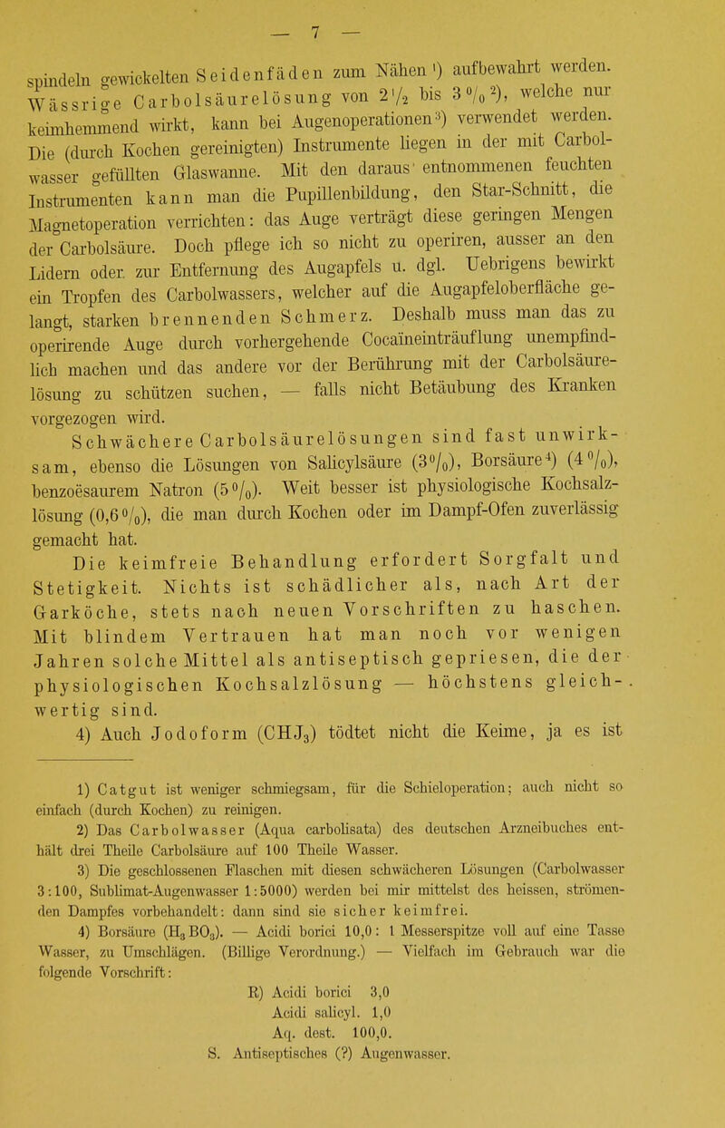 spindein gewickelten Seidenfäden zum Nähen-) aufbewahrt werden. Wässrio-e Carbolsäurelösung von 2-/2 bis 3%*), welche nur keimhemmend wirkt, kann bei Augenoperationen*) verwendet werden. Die (durch Kochen gereinigten) Instrumente hegen m der mit Carbol- wasser o-efüllten Glaswanne. Mit den daraus' entnommenen feuchten Instrumenten kann man die Pupillenbildung, den Star-Schnitt, die Magnetoperation verrichten: das Auge verträgt diese geringen Mengen der Carbolsäure. Doch pflege ich so nicht zu operiren, ausser an den Lidern oder, zur Entfernung des Augapfels u. dgl. Uebrigens bewirkt ein Tropfen des Carbolwassers, welcher auf die Augapfeloberfläche ge- langt, starken brennenden Schmerz. Deshalb muss man das zu operirende Auge durch vorhergehende Cocaineinträuflung unempfind- lich machen und das andere vor der Berührung mit der Carbolsäure- lösung zu schützen suchen, falls nicht Betäubung des Kranken vorgezogen wird. Schwächere Carbolsäurelösungen sind fast unwirk- sam, ebenso die Lösungen von Salicylsäure (3°/0), Borsäure4) (4°/0), benzoesaurem Natron (5°/0). Weit besser ist physiologische Kochsalz- lösung (0,6 °/o), die man durch Kochen oder im Dampf-Ofen zuverlässig- gemacht hat. Die keimfreie Behandlung erfordert Sorgfalt und Stetigkeit. Nichts ist schädlicher als, nach Art der Garköche, stets nach neuen Vorschriften zu haschen. Mit blindem Vertrauen hat man noch vor wenigen Jahren solche Mittel als an ti septisch gepriesen, die der • physiologischen Kochsalzlösung — höchstens gleich- wertig sind. 4) Auch Jodoform (CHJ3) tödtet nicht die Keime, ja es ist 1) Catgut ist weniger schmiegsam, für die ScMeloperation; auch nicht so einfach (durch Kochen) zu reinigen. 2) Das Carbolwasser (Aqua carbohsata) des deutschen Arzneibuches ent- hält drei Theüe Carbolsäure auf 100 Theile Wasser. 3) Die geschlossenen Flaschen mit diesen schwächeren Lösungen (Carbolwasser 3:100, Sublimat-Augenwasser 1:5000) werden bei mir mittelst des heissen, strömen- den Dampfes vorbehandelt: dann sind sie sicher keimfrei. 4) Borsäure (H3B03). — Acidi borici 10,0: 1 Messerspitze voll auf eine Tasso Wasser, zu Umschlägen. (Billige Verordnung.) — Vielfach im Gebrauch war die folgende Vorschrift: E) Acidi borici 3,0 Acidi salicyl. 1,0 Aq. dest. 100,0. S. Antiseptisches (?) Augenwasser.