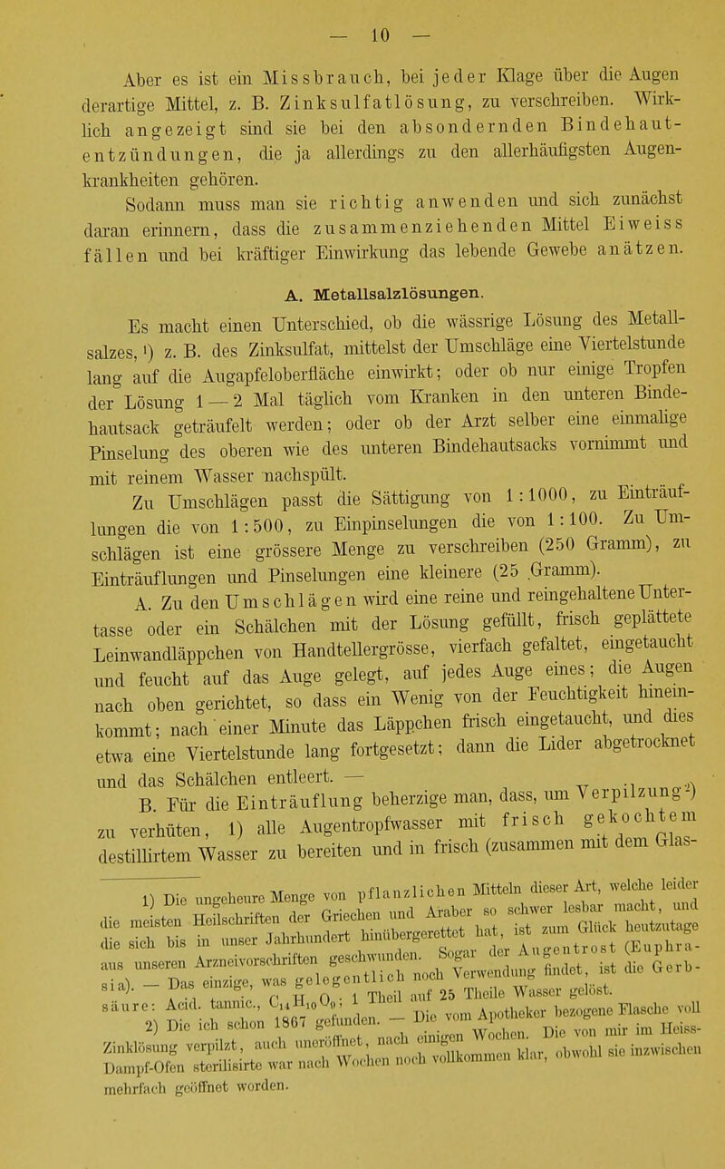 Aber es ist ein Missbrauch, bei jeder Klage über die Augen derartige Mittel, z. B. Zinksulfatlösung, zu verschreiben. Wirk- lich angezeigt sind sie bei den absondernden Bindehaut- entzündungen, die ja allerdings zu den allerhäufigsten Augen- krankheiten gehören. Sodann muss man sie richtig anwenden und sich zunächst daran erinnern, dass die zusammenziehenden Mittel Biweiss fällen und bei kräftiger Einwirkung das lebende Gewebe anätzen. A. Metallsalzlösungen. Es macht einen Unterschied, ob die wässrige Lösung des Metall- salzes, ') z. B. des Zinksulfat, mittelst der Umschläge eine Viertelstunde lang auf die Augapfeloberfläche einwirkt; oder ob nur einige Tropfen der Lösung 1 — 2 Mal täglich vom Kranken in den unteren Binde- hautsack geträufelt werden; oder ob der Arzt selber eine einmalige Pinselung des oberen wie des unteren Bindehautsacks vormmmt und mit reinem Wasser nachspült. Zu Umschlägen passt die Sättigung von 1:1000, zu Einträuf- lungen die von 1:500, zu Einpinselungen die von 1:100. Zu Um- schlägen ist eine grössere Menge zu verschreiben (250 Gramm), zu Einträuflungen und Pinselungen eine kleinere (25 Gramm). A Zu den U m s ch 1 ä g e n wird eine reine und reingehaltene Unter- tasse oder ein Schalchern mit der Lösung gefüllt, frisch geplättete Leinwandläppchen von Handtellergrösse, vierfach gefaltet, emgetaucht und feucht auf das Auge gelegt, auf jedes Auge eines; die Augen nach oben gerichtet, so dass ein Wenig von der Feuchtigkeit hinein- kommt; nach einer Minute das Läppchen frisch eingetaucht, und dies etwa eine Viertelstunde lang fortgesetzt; dann die Lider abgetrocknet und das Schälchen entleert. - B Für die Einträuflung beherzige man, dass, um Verpilzung-) zu verhüten, 1) alle Augentropfwasser mit frisch g^ochtem destillirtem Wasser zu bereiten und in frisch (zusammen mit dem Glas- TäTungelieure Menge von pflanzlichen Mitteln dieser Art, welche leider z-^^^^±x - 2) Die tob scnon iaor ge ^ ^ ^ m ,f(,lss. Ä'Ä^ZÄ» mehrfach geöfmet worden.