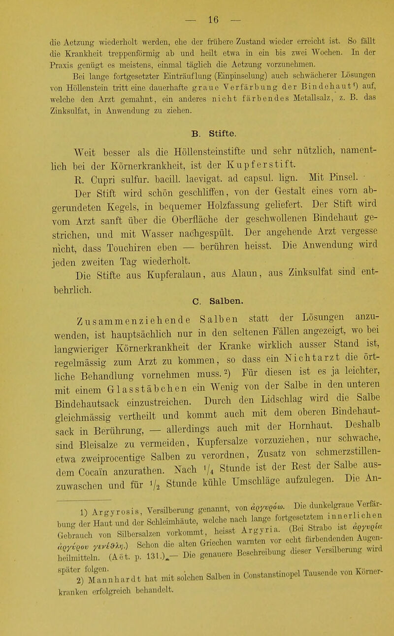 die Aetzung wiederholt werden, ehe der frühere Zustand wieder erreicht ist. So fallt che Krankheit treppenförmig ab und heilt etwa in ein bis zwei Wochen. In der Praxis genügt es meistens, einmal täglich die Aetzung vorzunehmen. Bei lange fortgesetzter Einträuf hing (Einpinselung) auch schwächerer Lösungen von Höllenstein tritt eine dauerhafte graue Verfärbung der Bindehaut1) auf, welche den Arzt gemahnt, ein anderes nicht färbendes Metallsalz, z. B. das Zinksulfat, in Anwendung zu ziehen. B. Stifte. Weit besser als die Höllensteinstifte und sehr nützlich, nament- lich bei der Körnerkrankheit, ist der Kupferstift. ß. Cupri sulfur. bacill. laevigat. ad capsul. lign. Mit Pinsel. ■ Der Stift wird schön geschliffen, von der Gestalt eines vorn ab- gerundeten Kegels, in bequemer Holzfassung geliefert. Der Stift wird vom Arzt sanft über die Oberfläche der geschwollenen Bindehaut ge- strichen, und mit Wasser nachgespült. Der angehende Arzt vergesse nicht, dass Touchiren eben — berühren heisst. Die Anwendung wird jeden zweiten Tag wiederholt. Die Stifte aus Kupferalaun, aus Alaun, aus Zinksulfat sind ent- behrlich. C. Salben. Zusammenziehende Salben statt der Lösungen anzu- wenden, ist hauptsächlich nur in den seltenen Fällen angezeigt, wo bei langwieriger Körnerkrankheit der Kranke wirklich ausser Stand ist, regelmässig zum Arzt zu kommen, so dass ein Nichtarzt che ört- liche Behandlung vornehmen muss.*) Für diesen ist es ja leichter, mit einem Glas Stäbchen ein Wenig von der Salbe in den unteren Bindehautsack einzustreichen. Durch den Lidschlag wird die Salbe gleichmässig vertheüt und kommt auch mit dem oberen Bindehaut- sack in Berührung, - allerdings auch mit der Hornhaut. Deshalb sind Bleisalze zu vermeiden, Kupfersalze vorzuziehen, nur schwache, etwa zweiprocentige Salben zu verordnen, Zusatz von schmerzstülen- dem Cocain anzurathen. Nach ■/* Stunde ist der Rest der Salbe aus- zuwaschen und für i/, Stunde kühle Umschläge aufzulegen. Die An- TlrTyrosis, Versilberung genannt, von &QyvQ6«>. Die dunlcelgraue Verfc- l.n^d rlllut und de Schleimhäute, welche nach lauge gesetztem verheben ratl v n Silbersalzen vorkommt, heisst Argyria. (Bo, Strabo Lst lSTyZm,.) Schon die alten Griechen warnten v,„- echt tobendender, Augen- SXT^U p. 131.).- ^ genauere Beschreibung dieser Versilberung wud Mgannhartlt hat mit solchen Salben in Constanstinopel Tausonde von Körne, kranken erfolgreich behandelt.