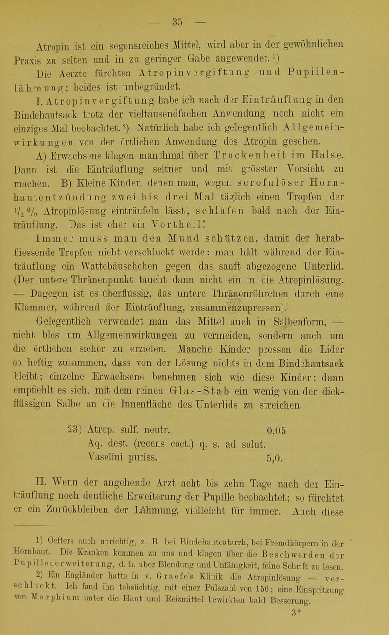 Atropin ist ein segensreiches Mittel, wird aber in der gewöhnlichen Praxis zu selten und in zu geringer Gabe angewendet.') Die Aerzte fürchten Atropinvergiftung und Pupillen- lähmung: beides ist unbegründet. I. Atropinvergiftung habe ich nach der Einträuflung in den Bindehautsack trotz der vieltausendfachen Anwendung noch nicht ein einziges Mal beobachtet.2) Natürlich habe ich gelegentlich All gemein- wirk ungen von der örtlichen Anwendung des Atropin gesehen. A) Erwachsene klagen manchmal über Trockenheit im Halse. Dann ist die Einträuflung seltner und mit grösster Vorsicht zu machen. B) Kleine Kinder, denen man, wegen scrofulöser Horn- hautentzündung zwei bis drei Mal täglich einen Tropfen der '/.,% Atropinlösung einträufeln lässt, schlafen bald nach der Ein- träuflung. Das ist eher ein Yortheil! Immer niuss man den Mund schützen, damit der herab- fliessende Tropfen nicht verschluckt werde: man hält während der Ein- träuflung ein Wattebäuschchen gegen das sanft abgezogene Unterlid. (Der untere Thränenpunkt taucht dann nicht ein in die Atropinlösung. — Dagegen ist es überflüssig, das untere Thränenröhrchen durch eine Klammer, während der Einträuflung, zusammenzupressen). Gelegentlich verwendet man das Mittel auch in Salbenform, — nicht blos um Allgemeinwirkungen zu vermeiden, sondern auch um die örtlichen sicher zu erzielen. Manche Kinder pressen die Lider so heftig zusammen, dass von der Lösung nichts in dem Bindehautsack bleibt; einzelne Erwachsene benehmen sich wie diese Kinder: dann empfiehlt es sich, mit dem reinen Glas-Stab ein wenig von der dick- flüssigen Salbe an die Innenfläche des Unterlids zu streichen. 23) Atrop. sulf. neutr. 0,05 Aq. dest. (recens coct.) q. s. ad solut. Vaselini puriss. 5,0. II. Wenn der angehende Arzt acht bis zehn Tage nach der Ein- :iaufhing noch deutliche Erweiterung der Pupille beobachtet; so fürchtet er ein Zurückbleiben der Lähmung, vielleicht für immer. Auch diese 1) Oeffcers auch unrichtig, z. B. hei Bmdehautcatarrh, bei Fremdkörpern in der Hornhaut. Die Kranken kommen zu uns und klagen über die Beschwerden der Pupille ner w ei t er a ng, d. h. über Blendung und Unfähigkeit, leine Schrift zu lesen. 2) Ein Engländer hatte in v. Graefe's Klinik die Atropinlösung — ver- schluckt, ich fand ihn tobsüchtig, mit einer Pulszahl von 150; eine Einspritzung v<m Morphium unter die Haut und Reizmittel bewirkten bald Bosserun«-