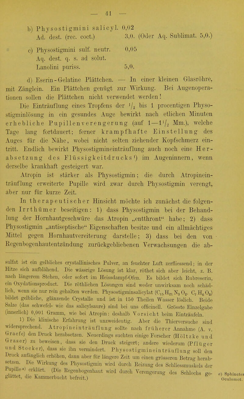 b) Physostigmini salicyl. 0,02 Ad. (lest. (rec. coct.) 3,0. (Oder Aq. Sublimat. 5,0.) c) Physostigmini sulf. neutr. 0,05 Aq. dest. q. s. ad solut. Lanolini puriss. 5,0. d) Eserin-Gelatine Plätteben. — In einer kleinen Glasröbre, mit Zänglein. Ein Plätteben genügt zur Wirkung. Bei Augenopera- tionen sollen die Plätteben nicht verwendet werden! Die Einträuflung eines Tropfens der lj.2 bis 1 procentigen Pbyso- stigminlösung in ein gesundes Auge bewirkt nacb etlichen Minuten erhebliche Pupillen Verengerung (auf 1 — V\.x Mm.), welche Tage lang fortdauert; ferner krampfhafte Einstellung des Auges für die Nähe, wobei nicht selten ziehender Kopfschmerz ein- tritt. Endhch bewirkt Physostigmineinträuflung auch noch eine Her- absetzung des Flüssigkeitdrucks') im Augeninnern, wenn derselbe krankhaft gesteigert war. Atropin ist stärker als Physostigmin; die durch Atropinein- träuflung erweiterte Pupille wird zwar durch Physostigmin verengt, aber nur für kurze Zeit. In therapeutischer Hinsicht möchte ich zunächst die folgen- den Irrthümer beseitigen: 1) dass Physostigmin bei der Behand- lung der Hornhautgeschwüre das Atropin „entthront habe; 2) dass Physostigmin „antiseptische Eigenschaften besitze und ein allmächtiges Mittel gegen Hornhautvereiterung darstelle; 3) dass bei den von Regenbogenbautentzündung zurückgebliebenen Verwachsungen die ab- sulfat ist ein gelbliches crystcalliaiscb.es Pulver, an feuchter Luft zerfliessend; in der Hitze sich aufblähend. Die wässrige Lösung ist klar, röthet sich aber leicht, z. B. nach längerem Stehen, oder sofort im Heissdampf-Ofen. Es bildet sich Rubreserin, ein Oxydationsproduct. Die röthlichen Lösungen sind weder unwirksam noch schäd- lich, wenn sie nur rein gehalten werden. Physostigrninsalicylat (C1BH.21 N3 02. C7H003) bildet gelbliche, glänzende Crystalle und ist in 150 Theüen Wasser löslich. Beide Salze (das schwefel- wir «las salicylsaure) sind bei ims officinell. Grösste Einzelgabe (innerlich) 0,001 Gramm, wie bei Atropin: deshalb Vorsiebt beim Einträufeln. 1) Die klinische Erfahrung ist unzweideutig. Aber dir Thierversuche sind widersprechend. Atropineinträuflung sollte nach früherer Annahme (A. v. Graefe) den Druck herabsetzen. Neuerdings suchten einige Forscher (Höltzke und Graser) zu beweisen, dass sie den Druck steigert; andere wiederum (Pflüger und Stocker), dass sie ihn vermindert. Physostigmineinträuflung soll den brück anfänglich erhöhen, dann aber für längere Zeit um einen grösseren Betrae- herab- setzen Die Wirkung des Physostigmin wird durch Reizung des Schliessmuskels der Sr/^' Reeenb°£enhaut Wird *W* Verengerung des Sehlochs ge- «) Sphincte, glättet, die Kammerbucht befreit.) Ooulomot.