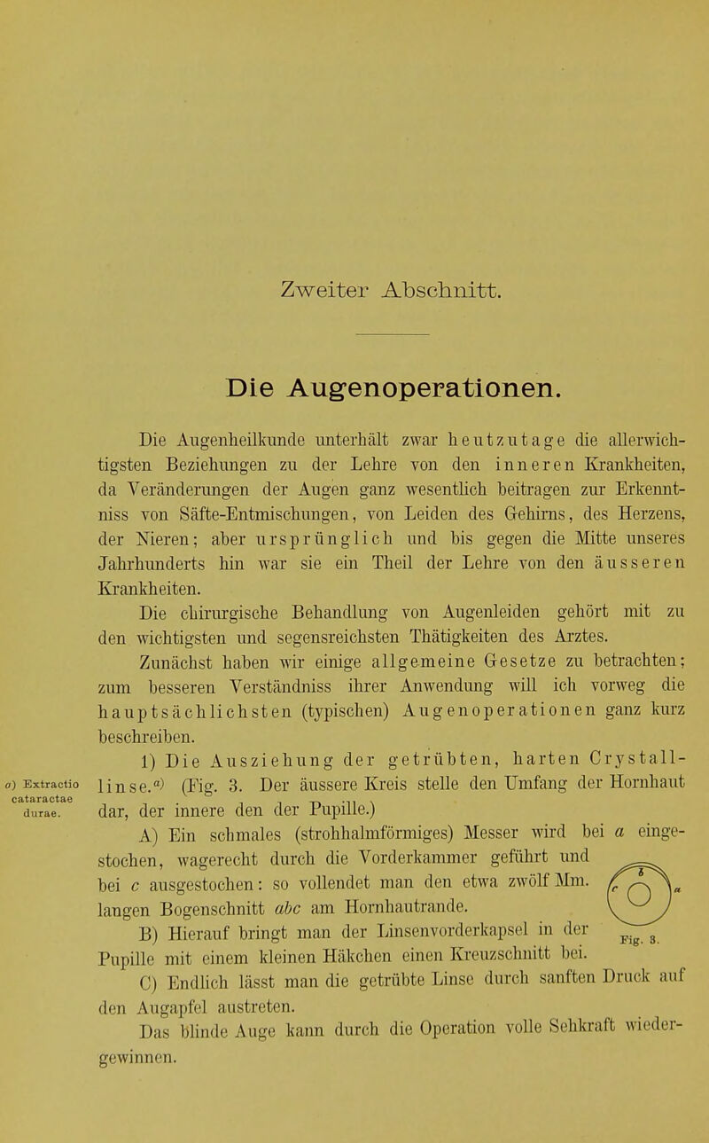 Zweiter Abschnitt. Die Augenoperationen. Die Augenheilkunde unterhält zwar heutzutage die allerwich- tigsten Beziehungen zu der Lehre von den inneren Krankheiten, da Veränderungen der Augen ganz wesentlich beitragen zur Erkennt- niss von Säfte-Entmischungen, von Leiden des Gehirns, des Herzens, der Nieren; aber ursprünglich und bis gegen die Mitte unseres Jahrhunderts hin war sie ein Theil der Lehre von den äusseren Krankheiten. Die chirurgische Behandlung von Augenleiden gehört mit zu den wichtigsten und segensreichsten Thätigkeiten des Arztes. Zunächst haben wir einige allgemeine Gesetze zu betrachten; zum besseren Verständniss ihrer Anwendung will ich vorweg die hauptsächlichsten (typischen) Augenoperationen ganz kurz beschreiben. 1) Die Ausziehung der getrübten, harten Crystall- a) Extractio linse.) (Eig. 3. Der äussere Kreis stelle den Umfang der Hornhaut durae. dar, der innere den der Pupille.) A) Ein schmales (strohhalmförmiges) Messer wird bei a einge- stochen, wagerecht durch die Vorderkammer geführt und bei c ausgestochen: so vollendet man den etwa zwölf Mm. langen Bogenschnitt abc am Hornhautrande. B) Hierauf bringt man der Linsenvorderkapsel in der Pupille mit einem kleinen Häkchen einen Kreuzschnitt bei. C) Endlich lässt man die getrübte Linse durch sanften Druck auf den Augapfel austreten. Das blinde Auge kann durch die Operation volle Sehkraft wieder- gewinnen.