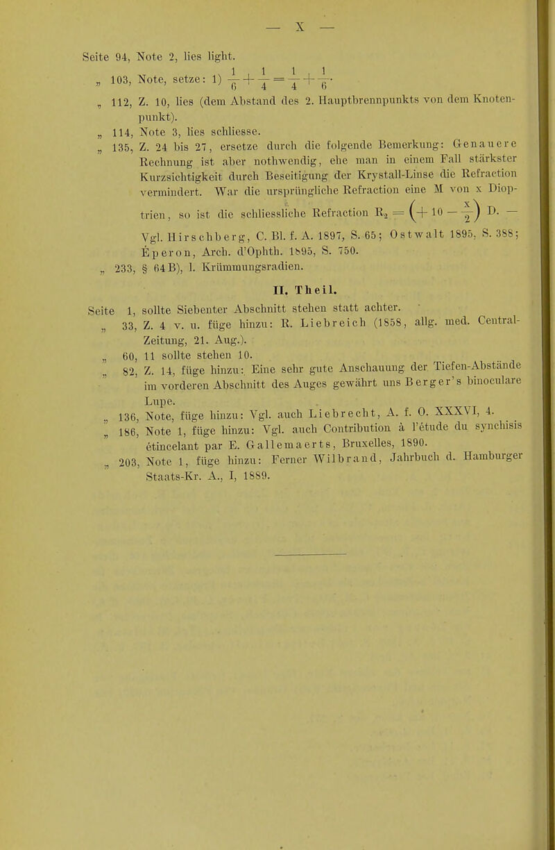 Seite 94, Note 2, lies light. 1111 „ 103, Note, setze: 1) -- + — = — + —• „ 112, Z. 10, lies (dem Abstand des 2. Hauptbrennpunkts von dem Knoten- punkt). „ 114, Note 3, lies schliesse. „ 135, Z. 24 bis 27, ersetze durch die folgende Bemerkung: Genauere Rechnung ist aber nothwendig, ehe man in einem Fall stärkster Kurzsichtigkeit durch Beseitigung der Krystall-Linse die Refraction vermindert. War die ursprüngliche Refraction eine M von x Diop- trien, so ist die schliessliche Refraction R2 = (+10 — y) D- — Vgl. Hirschberg, C. Bl. f. A. 1897, S. 65; Ostwalt 1895, S. 388; Eperon, Arch. d'Ophth. li>95, S. 750. „ 233, § 64 B), 1. Krümmungsradien. II. TIi eil. Seite 1, sollte Siebenter Abschnitt stehen statt achter. 33, Z. 4 v. u. füge hinzu: R. Liebreich (1858, allg. med. Centrai- Zeitung, 21. Aug.). „ 60, 11 sollte stehen 10. 82, Z. 14, füge hinzu: Eine sehr gute Anschauung der Tiefen-Abstände ' im vorderen Abschnitt des Auges gewährt uns Berg er's binoculare Lupe. 136, Note, füge hinzu: Vgl. auch Lieb recht, A. f. 0. XXXVI, 4. I 186, Note 1, füge hinzu: Vgl. auch Contribution ä l'etude du synchisis etincelant par E. Gallemaerts, Bruxelles, 1890. 203, Note 1, füge hinzu: Ferner Wilbrand, Jabrbuch d. Hamburger Staats-Kr. A., I, 1889.