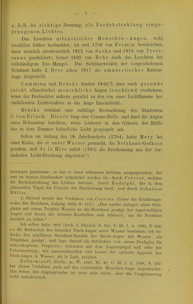 u. Z.-E. die richtige Deutung, als Zurückstrahlung einge- drungenen Lichtes. Das Leuchten albinotischer Menschen - Augen, wohl zweifellos früher beobachtet, ist erst 1796 von Ferra in beschrieben, dann ziemlich abenteuerlich 1812 von Sachs und 1818 von Trevi- ranus geschildert; ferner 1839 von Behr auch das Leuchten bei vollständigem Iris-Mangel. Das Sichtbarwerden der vorgeschobenen Netzhaut hatte J. Beer schon 1817 als amaurotisches Katzen- Auge dargestellt. Cumming und Brücke fanden 1846/7, dass auch gesunde (nicht albinotische) menschliche Augen leuchtend erscheinen, wenn der Beobachter nahezu parallel zu den von einer Lichtflamme her einfallenden Lichtstrahlen in das Auge hineinblickt. Brücke erwähnt eine zufällige Beobachtung des Studenten C. vonErlach. Dieser trug eine Concav-Brille und fand die Augen eines Bekannten leuchten, wenn letzterer in den Gläsern der Brille das in dem Zimmer befindliche Licht gespiegelt sah. Schon im Anfang des 18. Jahrhunderts (1704) hatte Mery bei einer Katze, die er unter Wasser getaucht, die Netzhaut-Gefässe gesehen, und de la Hire sofort (1705) die Erscheinung aus der ver- änderten Licht-Brechung abgeleitet.1) luceinque jaculantur, so hat er einen seltsamen Irrthum ausgesprochen, der erst im letzten Jahrhundert aufgeklärt worden ist: durch Prevost, welcher die Zurückstrahlung des Lichtes betonte, durch Eudolphi, der in dem glänzenden Tapet die Ursache der Erscheinung fand, und durch Johannes M iil 1er. 1) Hierauf beruht das Verfahren von Coccius (Ueber die Ernährungs- weise der Hornhaut, Leipzig 1852, S. 112): „Das sanfte Anlegen einer Glas- platte mit einem Tropfen Wasser an die Hornhaut genügt [bei tapet-haltigen Augen und denen der weissen Kaninchen und Albino's], um die Netzhaut deutlieh zu sehen. Ich selber habe 1882 (Arch. I Physiol. S. 901, C. Bl. f. A. 1882, S. 504) so die Refraction des lebenden Fisch-Auges unter Wasser bestimmt: ich be- decke den Papillären Hornhaut-Bereich des Hecht-Auges mit Wasser, ein Tröpfchen genügt, und lege darauf ein Stückchen von einem Deckglas für mikroskopische Präparate, beleuchte mit dem Augenspiegel und sehe mit I eberraschung, wie ausserordentlich viel besser der optische Apparat des Fisch-Auges in Wasser, als in Luft, arbeitet. Bellarminoff (Berlin, m. W. 1888, Nr. 48, C. Bl. f. A. 1888, S. 362) hat dieses Verfahren auch auf das cocalnisirte Menschen-Auge angewendet Das Sehen des Augengrundes ist zwar sehr leicht, aber die Vergrösserune recht unbedeutend. ö