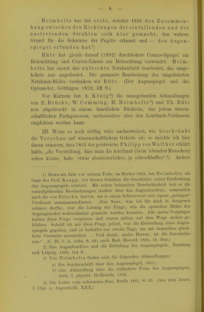 Helmholtz war der erste, welcher 1851 den Zusammen- hang zwischen den Richtungen dereinfallenden und der austretenden Strahlen sich klar gemacht, den wahren Grund für die Schwärze der Pupille erkannt und — den Augen- spiegel erfunden hat.1) Rüte hat gleich darauf (1852) durchbohrte Concav-Spiegel zur Beleuchtung und Convex-Linsen zur Betrachtung verwendet. Helm- holtz hat zuerst das aufrechte Netzhautbild bearbeitet, das umge- kehrte nur angedeutet. Die genauere Bearbeitung des umgekehrten Netzhaut-Bildes verdanken wir Rüte. (Der Augenspiegel und das Optometer, Göttingen 1852, 32 S.) Vor Kurzem hat A. König2) die massgebenden Abhandlungen von E.Brücke, W. Cumming, H. Helmholtz3) und Th. Rüte neu abgedruckt in einem handlichen Büchlein, das jedem wissen- schaftlichen Fachgenossen, insbesondere aber den Lehrbuch-Verfassern empfohlen werden kann. HI. Wenn es noch nöthig wäre nachzuweisen, wie beschränkt die Vorschau auf wissenschaftlichem Gebiete ist; so möchte ich hier daran erinnern, dassl841 der geistreiche Philipp vonWalther erklärt hatte, „die Vorstellung, dass man die Aderhaut (beim lebenden Menschen) sehen könne, habe etwas abenteuerliches, ja schreckhaftes.4) Anders 1) Etwa ein Jahr vor seinem Tode, im Herbst 1893, hat Helmholtz, als Gast des Prof. Knapp, vor dessen Schülern die Geschichte seiner Entdeckung des Augenspiegels erörtert. Mit seiner bekannten Bescheidenheit hob er die voraufgehenden Beobachtungen Andrer über das Augenleuchten, namentlich auch die von Erlach's, hervor, um in einem Schlusswort sein eignes „geringes Verdienst zusammenzufassen. „Das Neue, was ich für mich in Anspruch nehmen durfte, war die Lösung der Frage, wie die optischen Bilder des Augengrundes wahrnehmbar gemacht werden konnten. Alle meine Vorgänger hatten diese Frage vergessen und waren mitten auf dem Wege stehen ge- blieben. Sobald ich mir diese Frage gelöst, war die Herstellung eines Augen- spiegels gegeben, und es bedurfte nur zweier Tage, um mit demselben glück- liche Versuche anzustellen ... Und damit, meine Herren, ist die Geschichte aus. (C. Bl. f. A. 1894, S. 93; nach Med. Record, 1893, 16. Dez.) 2) Das Augenleuclit.cn und die Erfindung des Augenspiegels, Hamburg und Leipzig, 1893, 154 S. 3) Von Heimholt/, finden sich die folgenden Abhandlungen: a) Die Sonderschrift über den Augenspiegel, L851; b) eine Abhandlung über die einfachste Form des Augenspiegels, Arch. f. physiol. Beilkunde, 1852. 4) Die Lehre vom schwarzen Star, Berlin 1841, S. 03. (Aus den» Jour.i. f. Ghir. u. Augenheilk. XXX.)