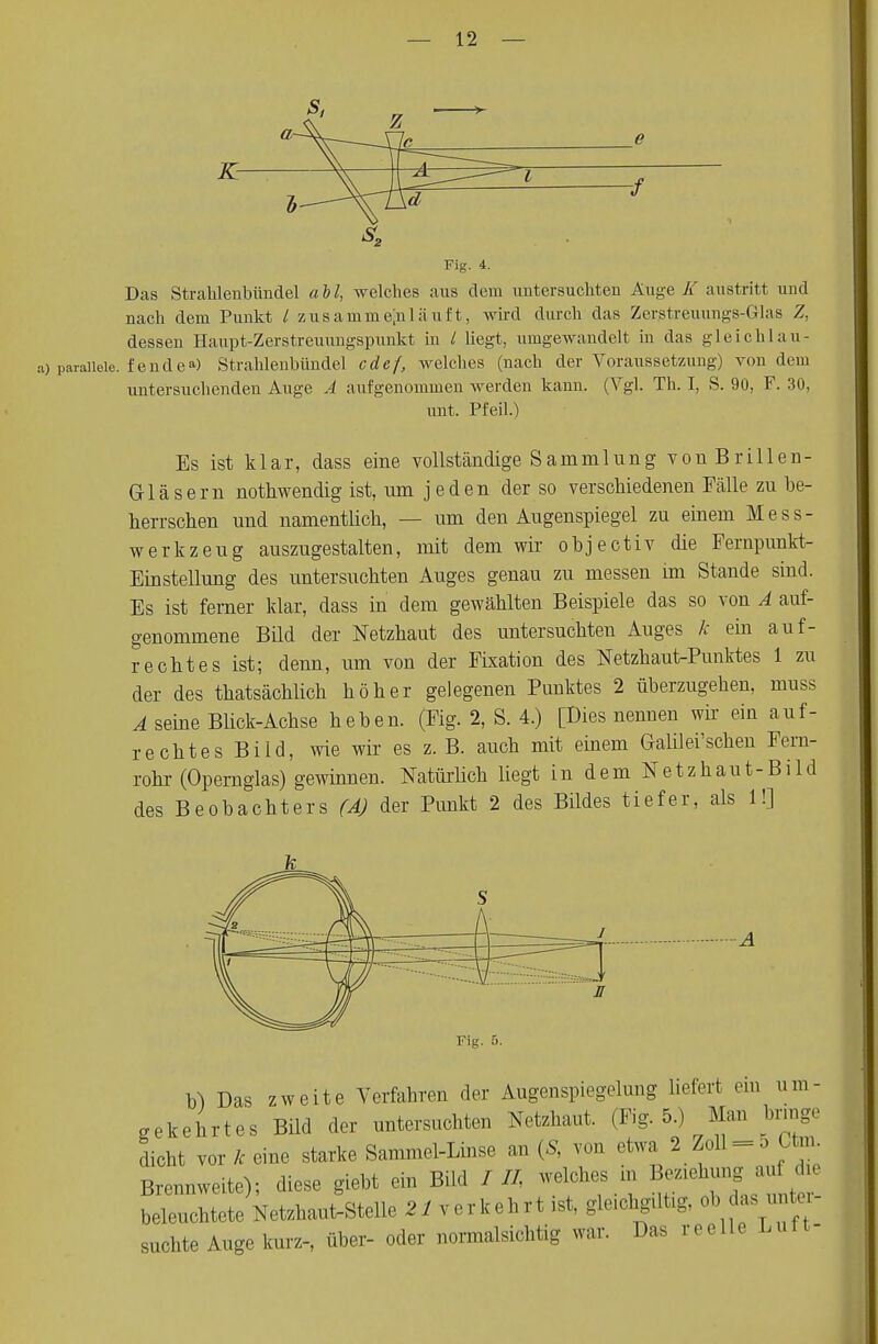 s2 Fig. 4. Das Strahlenbündel all, welches aus dem untersuchten Auge. K austritt und nach dem Punkt / zusammenläuft, wird durch das Zerstreuungs-Glas Z, dessen Haupt-Zerstreuungspunkt in / liegt, umgewandelt in das gleichlau- raiieie. fendea) Strahlenbündel cdef, welches (nach der Voraussetzung) von dem untersuchenden Auge Ä aufgenommen werden kann. (Vgl. Th. I, S. 90, F. 30, nnt. Pfeil.) Es ist klar, dass eine vollständige Samm 1 ung von Brillen- Gläsern nothwendig ist, um jeden der so verschiedenen Fälle zu be- herrschen und namentlich, — um den Augenspiegel zu einem Mess- werkzeug auszugestalten, mit dem wir objectiv die Fernpunkt- Einstellung des untersuchten Auges genau zu messen im Stande sind. Es ist femer klar, dass in dem gewählten Beispiele das so von A auf- genommene Bild der Netzhaut des untersuchten Auges k ein auf- rechtes ist; denn, um von der Fixation des Netzhaut-Punktes 1 zu der des thatsächlich höher gelegenen Punktes 2 überzugehen, muss A seine Blick-Achse heben. (Fig. 2, S. 4.) (Dies nennen wir ein auf- rechtes Bild, wie wir es z. B. auch mit einem Gallier sehen Fem- rohr (Opernglas) gewinnen. Natürlich liegt in dem Netzhaut-Bild des Beobachters (A) der Punkt 2 des Bildes tiefer, als 1!] Fig. 5. b) Das zweite Verfahren der Augenspiegelung liefert cm um- gekehrtes Bild der untersuchten Netzhaut. (Fig. 5.) Man bringe dicht vor k eine starke Sammel-Linse an (S, von etwa 2 Zoll = 5 Um. Brennweite); diese giebt ein Bild / II, welches in B«^-** beleuchtete Netzhaut-Stelle 21 verkehrt ist, gleichgtlüg, ob das unte suchte Auge kurz-, über- oder normalsichtig war. Das reelle Luft-