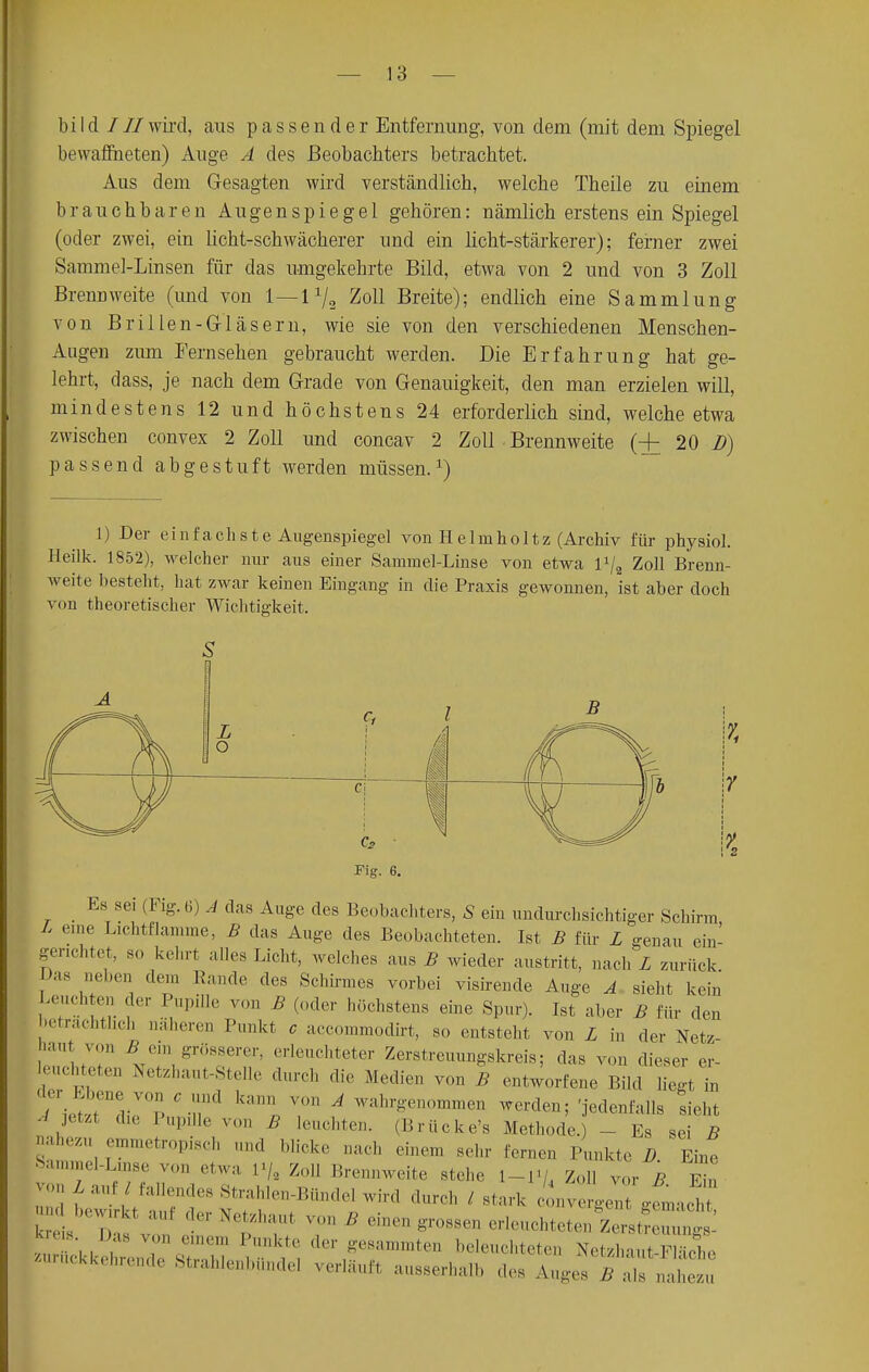 bi I d / II wird, aus passender Entfernung, von dem (mit dem Spiegel bewaffneten) Auge A des Beobachters betrachtet. Aus dein Gesagten wird verständlich, welche Theile zu einem brauchbaren Augenspiegel gehören: nämlich erstens ein Spiegel (oder zwei, ein licht-schwächerer und ein licht-stärkerer); femer zwei Sammel-Linsen für das umgekehrte Bild, etwa von 2 und von 3 Zoll Brenn weite (und von 1 — 1 x/2 Zoll Breite); endlich eine Sammlung von Brillen-Gläsern, wie sie von den verschiedenen Menschen- Augen zum Fernsehen gebraucht werden. Die Erfahrung hat ge- lehrt, dass, je nach dem Grade von Genauigkeit, den man erzielen will, mindestens 12 und höchstens 24 erforderlich sind, welche etwa zwischen convex 2 Zoll und concav 2 Zoll Brennweite (+ 20 D) passend abgestuft werden müssen.1) 1) Der einfachste Augenspiegel von He 1 naho 11z (Archiv für physiol. Heilk. 1852), welcher nur aus einer Sammel-Linse von etwa l1^ Zoll Brenn- weite besteht, hat zwar keinen Eingang in die Praxis gewonnen, ist aber doch von theoretischer Wichtigkeit. Es sei (F,g. (i) Ä das Auge des Beobachters, S ein undurchsichtiger Schirm L eine Lichtflamme, B das Auge des Beobachteten. Ist B für L genau ein- gerichtet, so kehrt alles Licht, welches aus B wieder austritt, nach L zurück Das neben den Rande des Schirmes vorbei visirende Auge A sieht kein Leuchten der Pupille von B (oder höchstens eine Spur). Ist aber B für den beträchtlich näheren Punkt c aecommodirt, so entsteht von L in der Netz- haut von 5 ein grösserer, erleuchteter Zerstreuungskreis; das von dieser er- achteten Netzhaut-Stelle durch die Medien von B entworfene Bild liegt in  ieltenedipV0?1n7d l<;;. T i W!,l,r*,»n™- ^rden;'jedenfalls sieht ,J PupiUe V B leuchten' (Brücke's Methode.) - Es sei B nahezu emmetropisch und blick,, nach einem sehr fernen Punkte D Eine Sammel-Linse von etwa p/3 Zoll Brennweite stehe I -i< , Zoll vor B Ein von L auf / fallendes Strahlen-Bündel wird durch , stark eL gfmacM auf der Netzhaut von B einen grossen vl^tAzJZ^. kreis Das von ernem Punkte der gesammten beleuchteten NetzhauSe zurückkehrende Strahlenbünde] verläuft aussei es Auges B a7nahezu