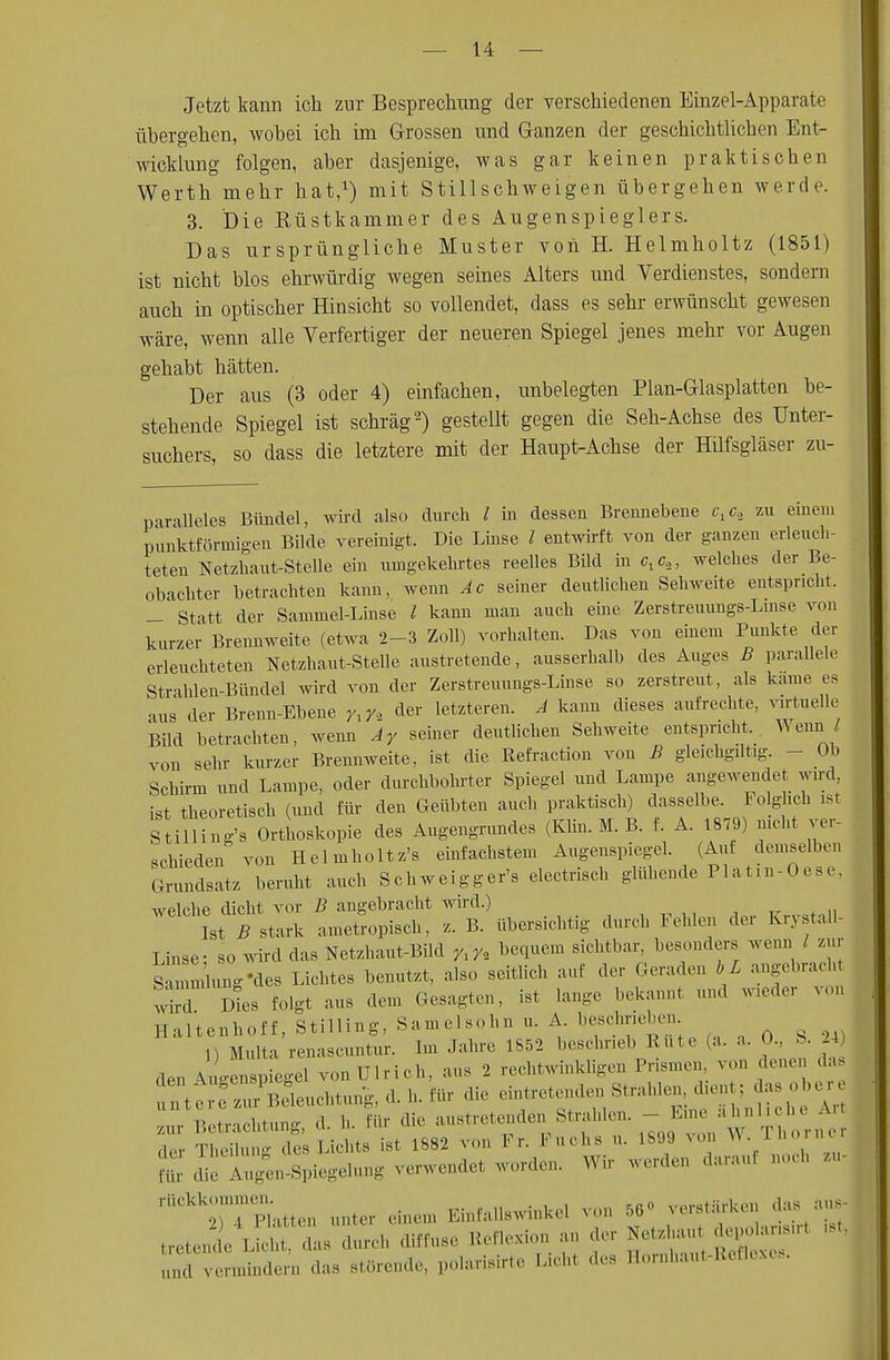 Jetzt kann ich zur Besprechung der verschiedenen Einzel-Apparate übergehen, wobei ich im Grossen und Ganzen der geschichtlichen Ent- wicklung folgen, aber dasjenige, was gar keinen praktischen Werth mehr hat,1) mit Stillschweigen übergehen werde. 3. Die Rüstkammer des Augenspieglers. Das ursprüngliche Muster von H. Helmholtz (1851) ist nicht blos ehrwürdig wegen seines Alters und Verdienstes, sondern auch in optischer Hinsicht so vollendet, dass es sehr erwünscht gewesen wäre, wenn alle Verfertiger der neueren Spiegel jenes mehr vor Augen gehabt hätten. Der aus (3 oder 4) einfachen, unbelegten Plan-Glasplatten be- stehende Spiegel ist schräg2) gestellt gegen die Seh-Achse des Unter- suchers, so dass die letztere mit der Haupt-Achse der Hilfsgläser zu- paralleles Bündel, wird also durch l in dessen Brennebene c.c, zu einem punktförmigen Bilde vereinigt. Die Linse l entwirft von der ganzen erleuch- teten Netzhaut-Stelle ein umgekehrtes reelles Bild in Clc2, welches der Be- obachter betrachten kann, wenn Ac seiner deutlichen Sehweite entspricht. - Statt der Sammel-Linse l kann man auch eine Zerstreuungs-Lmse von kurzer Brennweite (etwa 2-3 Zoll) vorhalten. Das von einem Punkte der erleuchteten Netzhaut-Stelle austretende, ausserhalb des Auges B parallele Strahlen-Bündel wird von der Zerstreuungs-Lmse so zerstreut, als käme es aus der Breun-Ebene y,y, der letzteren. A kann dieses aufrechte, virtuelle Bild betrachten, wenn Ay seiner deutlichen Sehweite entspricht. Wenn l von sehr kurzer Brennweite, ist die Refraction von B gleichgütig - Ob Schirm und Lampe, oder durchbohrter Spiegel und Lampe angewendet wird, ist theoretisch (und für den Geübten auch praktisch) dasselbe. Folglich ist Stilling's Orthoskopie des Augengrundes (Klin. M. B. f. A. 1879) nicht ver- schieden von Helmholtz's einfachstem Augenspiegel. (Auf demselben Grundsatz beruht auch Schweigger's electrisch glühende Platin-Oese, welche dicht vor B angebracht wird.) IstTstark ametropisch, z. B. übersichtig durch Fehlen der Krvstall- Linse- so wird das Netzhaut-Bild yxy, bequem sichtbar, besonders wenn / zur S m ung-des Lichtes benutzt, also seitlich auf der Geraden bL angebrach T dL folgt aus den, Gesagten, ist lange bekannt und wieder von HaHenhoff,Stimng,Samelsohnu.A beschrieben n Malta renascuntur. Im Jahre 1852 beschrieb Rute (a. a. >.. ! . 24 den Augenspiegel von Ulrich, ans 2 rechtwinkligen Prismen von denen das urttrZurPBeleuchtiing,d.l,für die eintretenden Strahlen« ,n. : ■ ta.ob£ 7ur Betrachtung, d. h. für die austretenden Strahlen. - Eine ahnliclK an • Thing des Lichts ist 1882 von Fr. Fuchs , 1899 von W T orn, Fi die Augen-Spiegelung verwendel worden. Wir werden daran, noch ,, ^TSatten unter einen, Einfallswinkel von 56» verstarken das aus- treten! L^ht das durch diffuse Reflexion an der Ke^u Ajjota-r. - und vermindern das störende, polarisirte Lichl des Hornhaut-Reflexes.