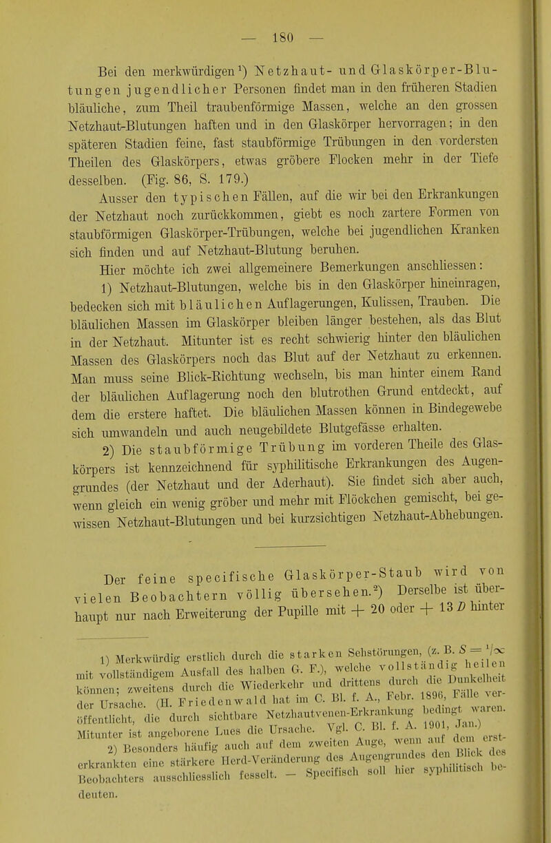 Bei den merkwürdigen1) Netzhaut- und Glaskörper-Blu- tungen jugendlicher Personen findet man in den früheren Stadien bläuliche, zum Theil traubenförmige Massen, welche an den grossen Netzhaut-Blutungen haften und in den Glaskörper hervorragen; in den späteren Stadien feine, fast staubförmige Trübungen in den vordersten Theilen des Glaskörpers, etwas gröbere Flocken mehr in der Tiefe desselben. (Fig. 86, S. 179.) Ausser den typischen Fällen, auf die wir bei den Erkrankungen der Netzhaut noch zurückkommen, giebt es noch zartere Formen von staubförmigen Glaskörper-Trübungen, welche bei jugendlichen Kranken sich finden und auf Netzhaut-Blutung beruhen. Hier möchte ich zwei allgemeinere Bemerkungen anschliessen: 1) Netzhaut-Blutungen, welche bis in den Glaskörper hineinragen, bedecken sich mit b 1 ä u 1 i c h e n Auflagerungen, Kulissen, Trauben. Die bläulichen Massen im Glaskörper bleiben länger bestehen, als das Blut in der Netzhaut. Mitunter ist es recht schwierig hinter den bläulichen Massen des Glaskörpers noch das Blut auf der Netzhaut zu erkennen. Man muss seine Blick-Bichtung wechseln, bis man hinter einem Rand der bläulichen Auflagerung noch den blutrothen Grund entdeckt, auf dem die erstere haftet. Die bläulichen Massen können in Bindegewebe sich umwandeln und auch neugebüdete Blutgefässe erhalten. 2) Die staubförmige Trübung im vorderen Theile des Glas- körpers ist kennzeichnend für syphilitische Erkrankungen des Augen- grundes (der Netzhaut und der Aderhaut). Sie findet sich aber auch, wenn gleich ein wenig gröber und mehr mit Fleckchen gemischt, bei ge- wissen Netzhaut-Blutungen und bei kurzsichtigen Netzhaut-Abhebungen. Der feine speeifische Glaskörper-Staub wird von vielen Beobachtern völlig übersehen.2) Derselbe ist über- haupt nur nach Erweiterung der Pupille mit + 20 oder +13 2? hinter 1) Merkwürdig erstlich durch die starken Sehstörungen, (b B.S - |/oc mit voUstäSm Ausfall des halben G. F.), welche vollständig heile« durch die Wiederkehr und drittens durch di, ,1,,- Ursache (E Friedenwald hat im G. Bl. f. A., Febr. 18% *aU< Ä du*ch eiehttae »---~~^ ÄT- Mitunter tot „*.. ™ Lue» die Ureaehe. \* < • «• ; ' 2) Beeonder. häutig aucl auf dem zweiten Auge, wem » *» *«*«. r/-vr''t^^^ä t Beobachters ausschliesslich fesselt. - Specitisch sou M deuten.