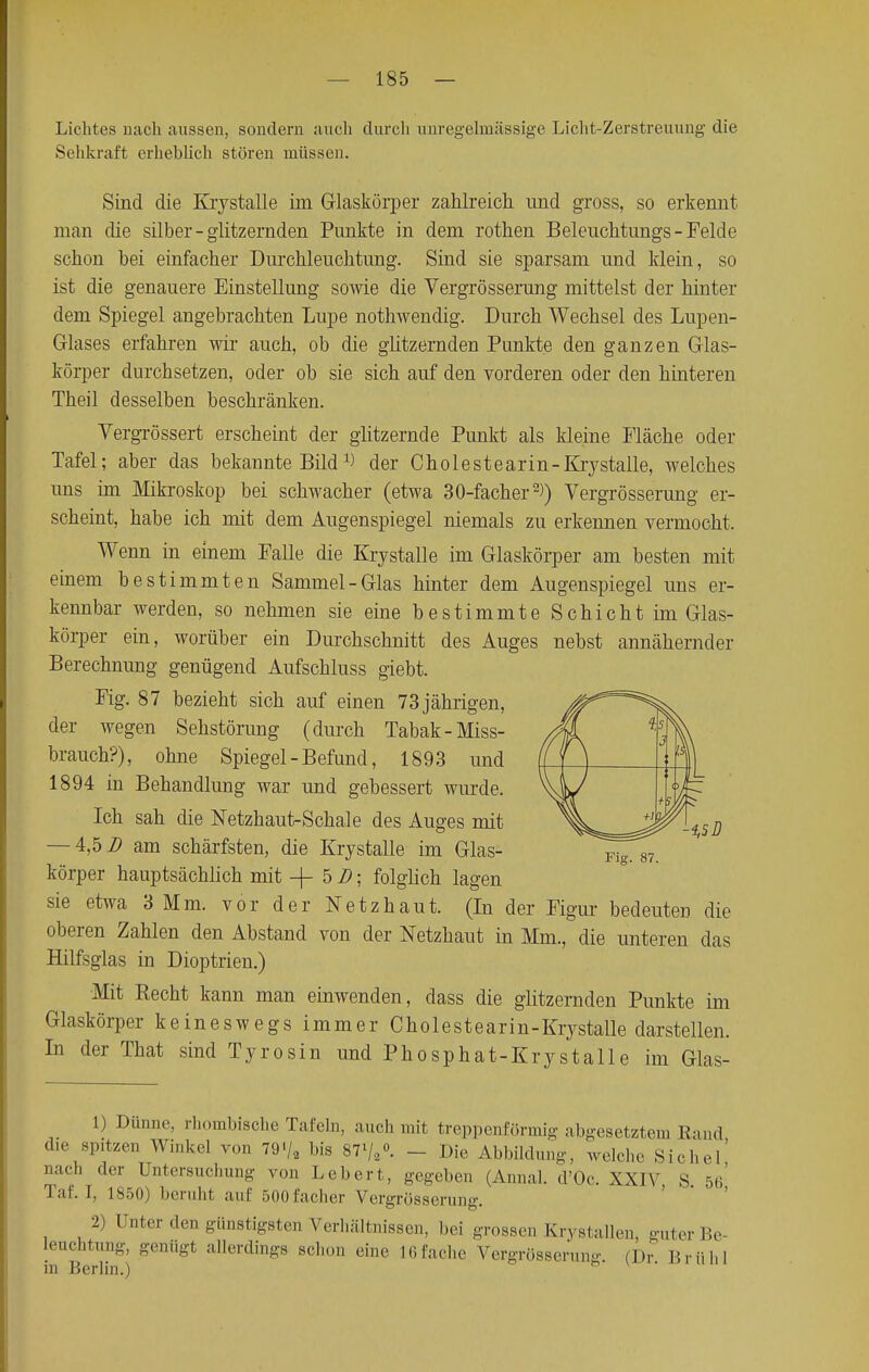 Lichtes nach aussen, sondern auch durch unregelmässige Licht-Zerstreuung die Sehkraft erheblich stören müssen. Sind die Krystalle ün Glaskörper zahlreich und gross, so erkennt man die silber-glitzernden Punkte in dem rothen Beleuchtungs-Felde schon bei einfacher Durchleuchtung. Sind sie sparsam und klein, so ist die genauere Einstellung sowie die Vergrösserung mittelst der hinter dem Spiegel angebrachten Lupe nothwendig. Durch Wechsel des Lupen- Glases erfahren wir auch, ob die glitzernden Punkte den ganzen Glas- körper durchsetzen, oder ob sie sich auf den vorderen oder den hinteren Theil desselben beschränken. Vergrössert erscheint der glitzernde Punkt als kleine Fläche oder Tafel; aber das bekannte Bild der Cholestearin-Krystalle, welches uns im Mikroskop bei schwacher (etwa 30-facher2)) Vergrösserung er- scheint, habe ich mit dem Augenspiegel niemals zu erkennen vermocht. Wenn in einem Falle die Krystalle im Glaskörper am besten mit einem bestimmten Sammel-Glas hinter dem Augenspiegel uns er- kennbar werden, so nehmen sie eine bestimmte Schicht im Glas- körper ein, worüber ein Durchschnitt des Auges nebst annähernder Berechnung genügend Aufschluss giebt. Fig. 87 bezieht sich auf einen 73 jährigen, der wegen Sehstörung (durch Tabak-Miss- brauch?), ohne Spiegel-Befund, 1893 und 1894 in Behandlung war und gebessert wurde. Ich sah die Netzhaut-Schale des Auges mit — 4,5 2? am schärfsten, die Krystalle im Glas- körper hauptsächlich mit + 5 2?; folglich lagen sie etwa 3 Mm. vor der Netzhaut. (In der Figur bedeuten die oberen Zahlen den Abstand von der Netzhaut in Mm., die unteren das Hilfsglas in Dioptrien.) Mit Kecht kann man einwenden, dass die glitzernden Punkte im Glaskörper keineswegs immer Cholestearin-Krystalle darstellen. In der That sind Tyrosin und Phosphat-Krystalle im Glas- 1) Dünne, rhombische Tafeln, auch mit treppenförmig abgesetztem Rand die spitzen Winkel von 79'/, bis 87l/a°. - Dir Abbildung, welche Sichel' nach der Untersuchung von Lebert, gegeben (Annal. d'Oc. XXIV S 56 Tal', r, 1850) beruht auf 500facher Vergrösserung. 2) [Tnter den günstigsten Verhältnissen, bei grossen Krystalle», guter Be- leuchtung, genügt allerdings schon eine Mi lache Vergrösserung für Brühl in Berlin.)