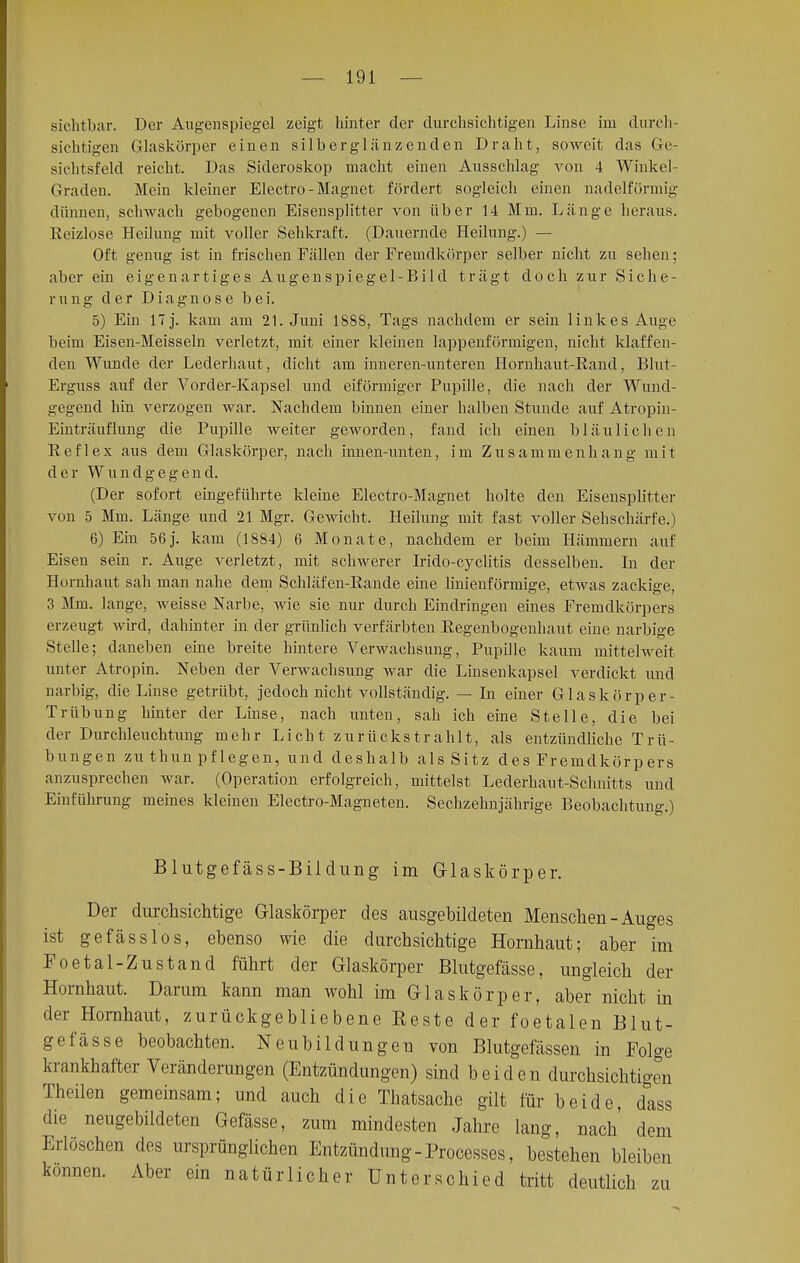 sichtbar. Der Augenspiegel zeigt hinter der durchsichtigen Linse im durch- sichtigen Glaskörper einen silberglänzenden Draht, soweit das Ge- sichtsfeld reicht. Das Sideroskop macht einen Ausschlag von 4 Winkel- Graden. Mein kleiner Electro-Magnet fördert sogleich einen nadeiförmig dünnen, schwach gebogenen Eisensplitter von über 14 Mm. Länge heraus. Reizlose Heilung mit voller Sehkraft. (Dauernde Heilung.) — Oft genug ist in frischen Fällen der Fremdkörper selber nicht zu sehen; aber ein eigenartiges Augenspiegel-Bild trägt doch zur Siche- rung der Diagnose bei. 5) Ein 17 j. kam am 21. Juni 1888, Tags nachdem er sein linkes Auge beim Eisen-Meisseln verletzt, mit einer kleinen lappenförmigen, nicht klaffen- den Wunde der Leclerhaut, dicht am inneren-unteren Hornhaut-Rand, Blut- Erguss auf der Vorcler-Kapsel und eiförmiger Pupille, die nach der Wund- gegend hin verzogen war. Nachdem binnen einer halben Stunde auf Atropin- Einträuflung die Pupille weiter geworden, fand ich einen bläulichen Reflex aus dem Glaskörper, nach innen-unten, im Zusammenhang mit der Wundgegend. (Der sofort eingeführte kleine Electro-Magnet holte den Eisensplitter von 5 Mm. Länge und 21 Mgr. Gewicht. Heilung mit fast voller Sehschärfe.) 6) Ein 56j. kam (1884) 6 Monate, nachdem er beim Hämmern auf Eisen sein r. Auge verletzt, mit schwerer Irido-cyclitis desselben. In der Hornhaut sah man nahe dem Schläfen-Rande eine linienförmige, etwas zackige, 3 Mm. lange, weisse Narbe, wie sie nur durch Eindringen eines Fremdkörpers erzeugt wird, dahinter in der grünlich verfärbten Regenbogenhaut eine narbige Stelle; daneben eine breite hintere Verwachsung, Pupille kaum mittelweit unter Atropin. Neben der Verwachsung war die Linsenkapsel verdickt und narbig, die Linse getrübt, jedoch nicht vollständig. — In einer Glaskörper- Trübung hinter der Linse, nach unten, sah ich eine Stelle, die bei der Durchleuchtung mehr Licht zurückstrahlt, als entzündliche Trü- bungen zu thun pflegen, und deshalb als Sitz des Fremdkörpers anzusprechen war. (Operation erfolgreich, mittelst Lederhaut-Schnitts und Einführung meines kleinen Electro-Magneten. Sechzehnjährige Beobachtung.) Blutgefäss-Bildung im Glaskörper. Der durchsichtige Glaskörper des ausgebildeten Menschen - Auges ist gefässlos, ebenso wie die durchsichtige Hornhaut; aber im Foetal-Zustand führt der Glaskörper Blutgefässe, ungleich der Hornhaut. Darum kann man wohl im Glaskörper, aber nicht in der Hornhaut, zurückgebliebene Beste der foetalen Blut- gefässe beobachten. Neubildungen von Blutgefässen in Folge krankhafter Veränderungen (Entzündungen) sind beiden durchsichtigen Theilen gemeinsam; und auch die Thatsache gilt für beide, dass die neugebildeten Gefässe, zum mindesten Jahre lang, nach dem Erlöschen des ursprünglichen Entzündung - Processes, bestehen bleiben können. Aber ein natürlicher Unterschied tritt deutlich zu