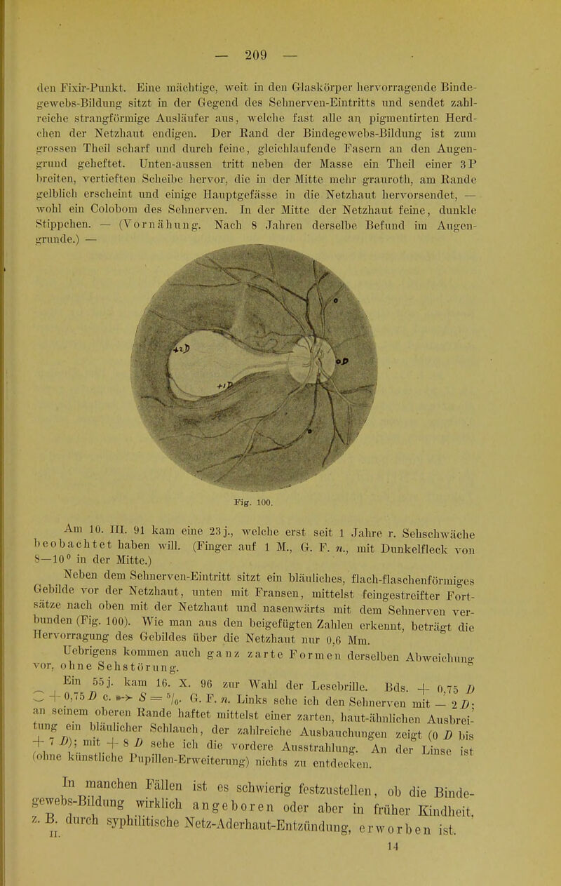 den Fixir-Punkt. Eine mächtige, weit in den Glaskörper hervorragende Binde- gewebs-Bildung sitzt in der Gegend des Sehnerven-Eintritts und sendet zahl- reiche strangförmige Ausläufer aus, welche fast alle an pigmentirten Herd- chen der Netzhaut endigen. Der Eand der Bindegewebs-Bildung ist zum grossen Theil scharf und durch feine, gleichlaufende Fasern an den Augen- grund geheftet. Unten-aussen tritt neben der Masse ein Theil einer 3P breiten, vertieften Scheibe hervor, die in der Mitte mehr grauroth, am Eande gelblich erscheint und einige Hauptgefässe in die Netzhaut hervorsendet, — Avohl ein Colobom des Sehnerven. In der Mitte der Netzhaut feine, dunkle Stippchen. — (Vornähung. Nach 8 Jahren derselbe Befund im Augen- grunde.) — Fig. 100. Am 10. in. 91 kam eine 23 j., welche erst seit 1 Jahre r. Sehschwäche beobachtet haben will. (Finger auf 1 TL, G. F. n., mit Dunkelfleck von S —10° in der Mitte.) Neben dem Sehnerven-Eintritt sitzt ein bläuliches, flach-flaschenförmiges Gebilde vor der Netzhaut, unten mit Fransen, mittelst feingestreifter Fort- sätze nach oben mit der Netzhaut und nasenwärts mit dem Sehnerven ver- bunden (Fig. 100). Wie man aus den beigefügten Zahlen erkennt, beträgt die Hervorragung des Gebildes über die Netzhaut nur 0,6 Mm. Ucbrigens kommen auch ganz zarte Formen derselben Abweichuno- vor, ohne Seh Störung. Ein 55 j. kam 16. X. 96 znr Wahl der Lesebrille. Bds. + 0,75 Ö C + 0,75 2) c. *-> S = r'/0. G. F. n. Links sehe ich den Sehnerven mit - 2 2>- an seinem oberen Bande haftet mittelst einer zarten, haut-älmlichen Ausbrei- tung ein bläulicher Schlauch, der zahlreiche Ausbauchungen zeigt (o B bis + <i>); mit -f 8 2? sehe ich die vordere Ausstrahlung. An der Linse ist (ohne künstliche Pupillen-Erweiterung) nichts zu entdecken. In manchen Fällen ist es schwierig festzustellen, ob die Binde- gewebs-Bildung wirklich angeboren oder aber in früher Kindheit, z.B. durch syphilitische Netz-Aderhaut-Entzündung, erworben ist.