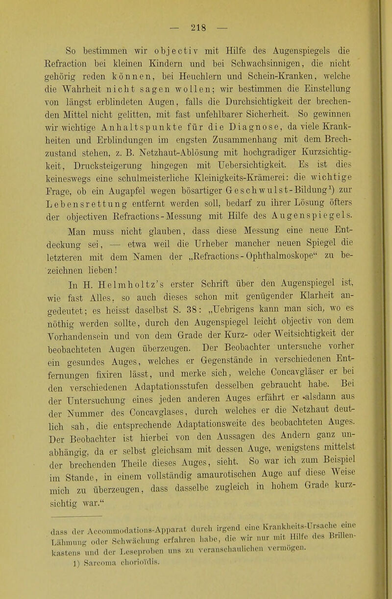 So bestimmen wir objectiv mit Hilfe des Augenspiegels die Refraction bei kleinen Kindern und bei Schwachsinnigen, die nicht gehörig reden können, bei Heuchlern und Schein-Kranken, welche die Wahrheit nicht sagen wollen; wir bestimmen die Einstellung von längst erblindeten Augen, falls die Durchsichtigkeit der brechen- den Mittel nicht gelitten, mit fast unfehlbarer Sicherheit. So gewinnen wir wichtige Anhaltspunkte für die Diagnose, da viele Krank- heiten und Erblindungen im engsten Zusammenhang mit dem Brech- zustand stehen, z. B. Netzhaut-Ablösung mit hochgradiger Kurzsichtig- keit, Drucksteigerung hingegen mit Uebersichtigkeit. Es ist dies keineswegs eine schulmeisterliche Kleinigkeits-Krämerei: die wichtige Erage, ob ein Augapfel wegen bösartiger Geschwulst-Bildung1) zur Lebensrettung entfernt werden soll, bedarf zu ihrer Lösung öfters der objectiven Refractions - Messung mit Hilfe des Augenspiegels. Man muss nicht glauben, dass diese Messung eine neue Ent- deckung sei, etwa weil die Urheber mancher neuen Spiegel die letzteren mit dem Namen der „Refractions - Ophthalmoskope zu be- zeichnen lieben! In H. Helmholtz's erster Schrift über den Augenspiegel ist, wie fast Alles, so auch dieses schon mit genügender Klarheit an- gedeutet; es heisst daselbst S. 38: „Uebrigens kann mau sich, wo es nöthig werden sollte, durch den Augenspiegel leicht objectiv von dem Vorhandensein und von dem Grade der Kurz- oder Weitsichtigkeit der beobachteten Augen überzeugen. Der Beobachter untersuche vorher ein gesundes Auges, welches er Gegenstände in verschiedenen Ent- fernungen fixiren lässt, und merke sich, welche Concavgläser er bei den verschiedenen Adaptationsstufen desselben gebraucht habe. Bei der Untersuchung eines jeden anderen Auges erfährt er -alsdann aus der Nummer des Concavglases, durch welches er die Netzhaut deutn lieh sah, die entsprechende Adaptationsweite des beobachteten Auges. Der Beobachter ist hierbei von den Aussagen des Andern ganz un- abhängig, da er selbst gleichsam mit dessen Auge, wenigstens mittelst der brechenden Theile dieses Auges, sieht. So war ich zum Beispiel im Stande, in einem vollständig amaurotischen Auge auf diese Weise mich zu überzeugen, dass dasselbe zugleich in hohem Grade kurz- sichtig war. da88 der Accommodations-Apparat durch irgend eme Krankheits-l sacheeme Lähmiing 0der Schwächung erfahren habe, dir wir nur mit H.H. des Brülen- kastens und der Leseproben uns zu veranschaulichen vermögen. 1) Sarcoma chorioYdis.