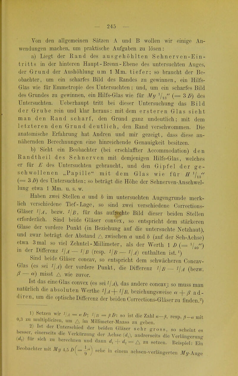 Von den allgemeinen Sätzen A und B wollen wir einige An- wendungen machen, um praktische Aufgaben zu lösen: a) Liegt der Rand des ausgehöhlten Sehnerven-Ein- tritts in der hinteren Haupt-Brenn-Ebene des untersuchten Auges, der Grund der Aushöhlung um 1 Mm. tiefer; so braucht der Be- obachter, um ein scharfes Bild des Randes zu gewinnen, ein Hilfs- Glas wie für Emmetropie des Untersuchten; und, um ein scharfes Bild des Grundes zu gewinnen, ein Hilfs-Glas wie für My 1/18// (= 3 D) des Untersuchten. Ueberhaupt tritt bei dieser Untersuchung das Bild der Grube rein und klar heraus: mit dem ersteren Glas sieht man den Rand scharf, den Grund ganz undeutlich; mit dem letzteren den Grund deutlich, den Rand verschwommen. Die anatomische Erfahrung hat Andren und mir gezeigt, dass diese an- nähernden Berechnungen eine hinreichende Genauigkeit besitzen. b) Sieht ein Beobachter (bei erschlaffter Accommodation) den Randtheil des Sehnerven mit demjenigen Hilfs-Glas, welches er für E des Untersuchten gebraucht, und den Gipfel der ge- schwollenen „Papille mit dem Glas wie für K1/^' (= 3B) des Untersuchten; so beträgt die Höhe der Sehnerven-Anschwel- lung etwa 1 Mm. u. s. w. Haben zwei Stellen a und b im untersuchten Augengrunde merk- lich verschiedene Tief-Lage, so sind zwei verschiedene Corrections- Gläser ifj, bezw. i/b, für das aufrechte Bild dieser beiden Stellen erforderlich. Sind beide Gläser convex, so entspricht dem stärkeren Glase der vordere Punkt (in Beziehung auf die untersuchte Netzhaut), und zwar beträgt der Abstand A zwischen a und b (auf der Seh-Achse) etwa 3 mal so viel Zehntel-Millimeter, als der Werth 1 D (= */ ) in der Differenz 1\a--1\b (resp. i\B — l\A) enthalten ist.1) Sind beide Gläser concav, so entspricht dem schwächeren Concav- Glas (es sei i\A) der vordere Punkt, die Differenz l\B — i\A (bezw. ß — a) misst A wie zuvor. Ist das eine Glas convex (es sei 1/a), das andere concav: so inuss man natürlich die absoluten Werfte beziehungsweise a + fi ad- Chren' m die °Ptische Differenz der beiden Corrections-Gläser zu finden.2) 1) Setzen wir tfj = ttJ). Jjn = ßß: 80 ist ^ m 0,3 zu multiphciren, um a im Milliineter-Maass m geben. 2) [st der Unterschied der beiden Gläser sehr gross, so scheint es ^ 8efürelTeit8f ?rkÜming te Acll8e andrerseits die ^erlä„ UL) '' S,H' y- berechne* »d dann d1 + dz*=A m setzen. Beispiel: Ein Beobachter mit My ^ Li) M in einem achsen-verlängerten %-Auge