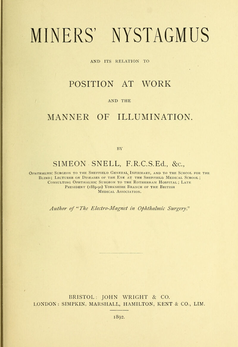 AND ITS RELATION TO POSITION AT WORK AND THE MANNER OF ILLUMINATION. BY SIMEON SNELL, F.R.C.S.Ed., &c, Ofhthalmic Surgeon to the Sheffield General. Infirmary, and to the School for thi Blind; Lecturer on Diseases of the Eye at the Sheffield Medical School; Consulting Ophthalmic Surgeon to the Rotherham Hospital; Late President (1889-90) Yorkshire Branch of the British Medical Association. Author of '•The Electro-Mag7iet in Ophthalmic Stcrgery BRISTOL: JOHN WRIGHT & CO. LONDON : SIMPKIN, MARSHALL, HAMILTON, KENT & CO., LIM. 1892.