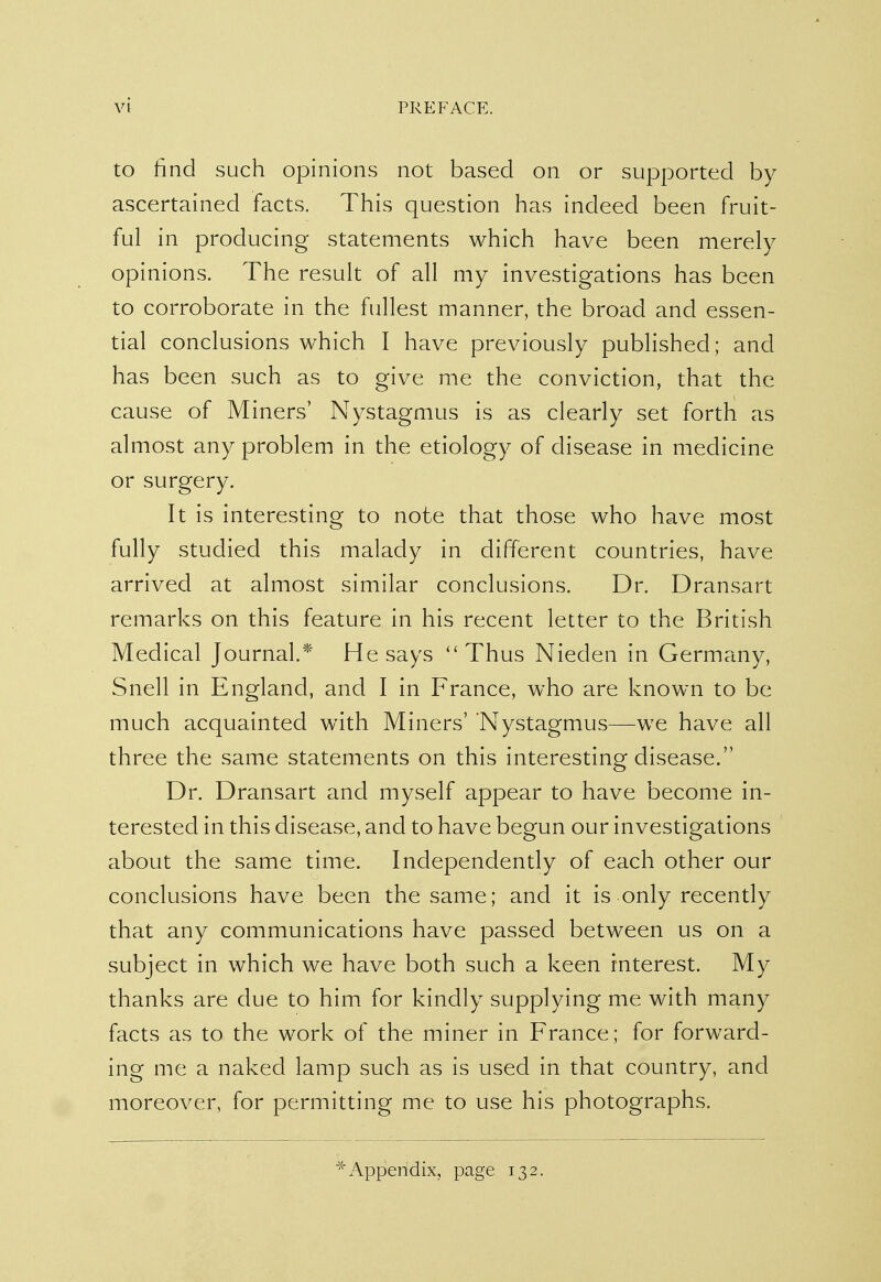 to find such opinions not based on or supported by ascertained facts. This question has indeed been fruit- ful in producing statements which have been merely opinions. The result of all my investigations has been to corroborate in the fullest manner, the broad and essen- tial conclusions which I have previously published; and has been such as to give me the conviction, that the cause of Miners' Nystagmus is as clearly set forth as almost any problem in the etiology of disease in medicine or surgery. It is interesting to note that those who have most fully studied this malady in different countries, have arrived at almost similar conclusions. Dr. Dransart remarks on this feature in his recent letter to the British Medical Journal.* He says Thus Nieden in Germany, Snell in England, and I in France, who are known to be much acquainted with Miners' Nystagmus—we have all three the same statements on this interesting disease. Dr. Dransart and myself appear to have become in- terested in this disease, and to have begun our investigations about the same time. Independently of each other our conclusions have been the same; and it is only recently that any communications have passed between us on a subject in which we have both such a keen interest. My thanks are due to him for kindly supplying me with many facts as to the work of the miner in France; for forward- ing me a naked lamp such as is used in that country, and moreover, for permitting me to use his photographs. * Appendix, page 132.