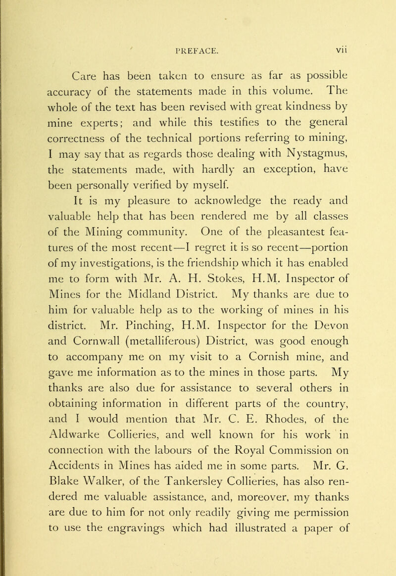 Care has been taken to ensure as far as possible accuracy of the statements made in this volume. The whole of the text has been revised with great kindness by mine experts; and while this testifies to the general correctness of the technical portions referring to mining, I may say that as regards those dealing with Nystagmus, the statements made, with hardly an exception, have been personally verified by myself. It is my pleasure to acknowledge the ready and valuable help that has been rendered me by all classes of the Mining community. One of the pleasantest fea- tures of the most recent—I regret it is so recent—portion of my investigations, is the friendship which it has enabled me to form with Mr. A. H. Stokes, H.M. Inspector of Mines for the Midland District. My thanks are due to him for valuable help as to the working of mines in his district. Mr. Pinching, H.M. Inspector for the Devon and Cornwall (metalliferous) District, was good enough to accompany me on my visit to a Cornish mine, and gave me information as to the mines in those parts. My thanks are also due for assistance to several others in obtaining information in different parts of the country, and I would mention that Mr. C. E. Rhodes, of the Aldwarke Collieries, and well known for his work in connection with the labours of the Royal Commission on Accidents in Mines has aided me in some parts. Mr. G. Blake Walker, of the Tankersley Collieries, has also ren- dered me valuable assistance, and, moreover, my thanks are due to him for not only readily giving me permission to use the engravings which had illustrated a paper of