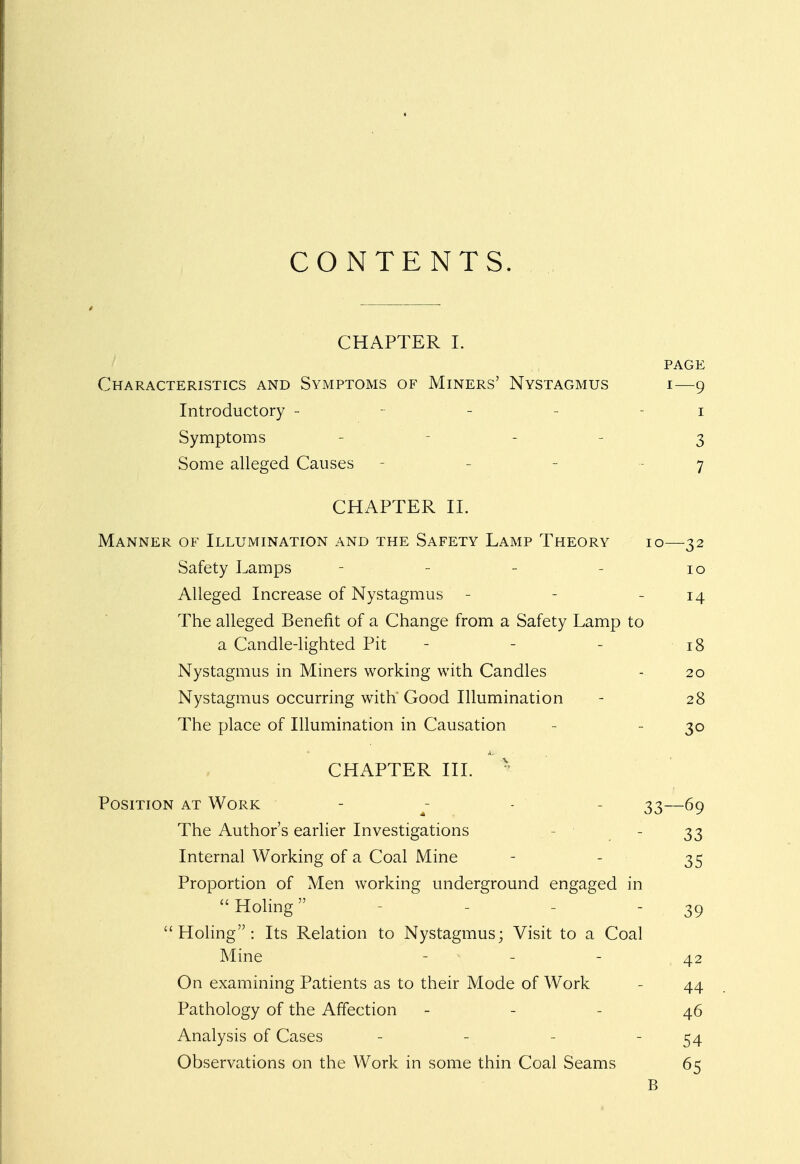 CONTENTS. CHAPTER I. PAGE Characteristics and Symptoms of Miners' Nystagmus i—9 Introductory - - - 1 Symptoms - - 3 Some alleged Causes - 7 CHAPTER II. Manner of Illumination and the Safety Lamp Theory 10—32 Safety Lamps - 10 Alleged Increase of Nystagmus - - - 14 The alleged Benefit of a Change from a Safety Lamp to a Candle-lighted Pit - - 18 Nystagmus in Miners working with Candles - 20 Nystagmus occurring with'Good Illumination - 28 The place of Illumination in Causation - 30 CHAPTER III. * Position at Work - - 33—69 The Author's earlier Investigations - 33 Internal Working of a Coal Mine - - 35 Proportion of Men working underground engaged in Holing - 39 Holing: Its Relation to Nystagmus; Visit to a Coal Mine - - - 42 On examining Patients as to their Mode of Work 44 Pathology of the Affection - - 46 Analysis of Cases - - - - 54 Observations on the Work in some thin Coal Seams 65 B