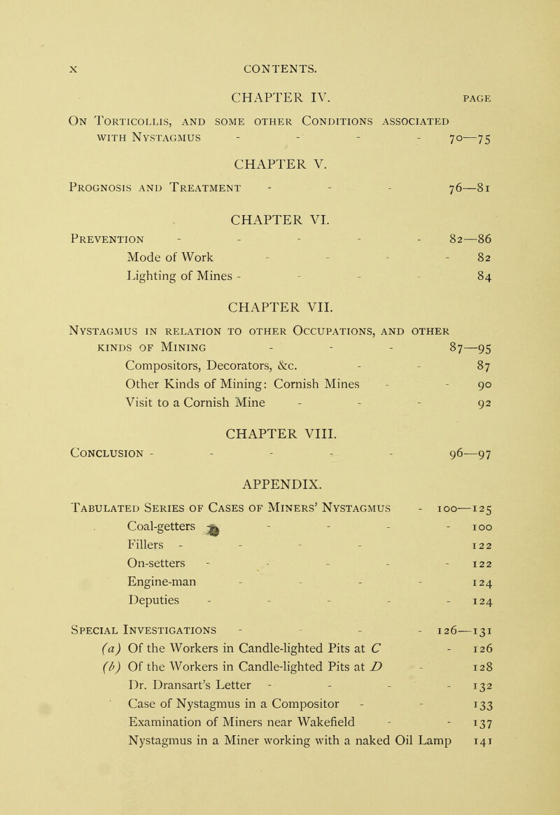 CHAPTER IV. page On Torticollis, and some other Conditions associated with Nystagmus - - - 70—75 CHAPTER V. Prognosis and Treatment - - 76—81 CHAPTER VI. Prevention - - 82—86 Mode of Work 82 Lighting of Mines - 84 CHAPTER VII. Nystagmus in relation to other Occupations, and other kinds of Mining - - - 87—95 Compositors, Decorators, &c. 87 Other Kinds of Mining: Cornish Mines 90 Visit to a Cornish Mine - - - 92 CHAPTER VIII. Conclusion - - 96—97 APPENDIX. Tabulated Series of Cases of Miners' Nystagmus - 100—125 Coal-getters ^ - 100 Fillers - - 122 On-setters - - - - - 122 Engine-man - - - 124 Deputies - - - - - 124 Special Investigations - - 126—131 (a) Of the Workers in Candle-lighted Pits at C 126 (b) Of the Workers in Candle-lighted Pits at D 128 Dr. Dransart's Letter - - - - 132 Case of Nystagmus in a Compositor - 133 Examination of Miners near Wakefield 137 Nystagmus in a Miner working with a naked Oil Lamp 141