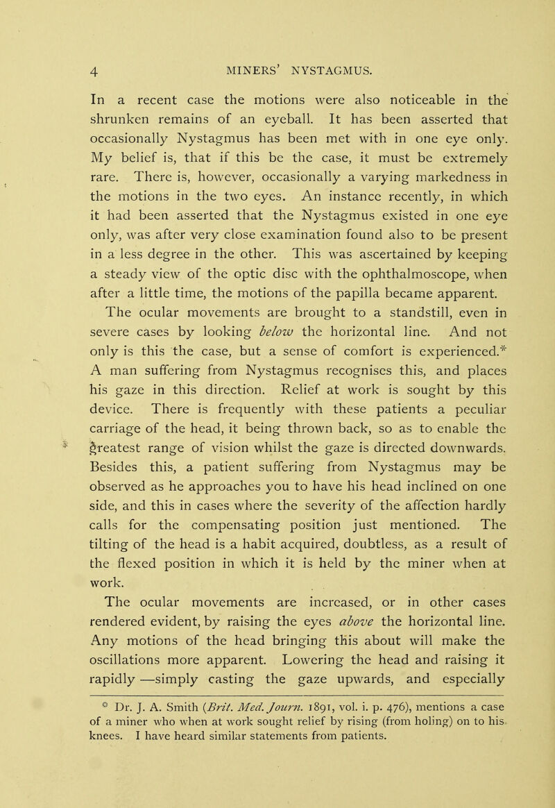 In a recent case the motions were also noticeable in the shrunken remains of an eyeball. It has been asserted that occasionally Nystagmus has been met with in one eye only. My belief is, that if this be the case, it must be extremely rare. There is, however, occasionally a varying markedness in the motions in the two eyes. An instance recently, in which it had been asserted that the Nystagmus existed in one eye only, was after very close examination found also to be present in a less degree in the other. This was ascertained by keeping a steady view of the optic disc with the ophthalmoscope, when after a little time, the motions of the papilla became apparent. The ocular movements are brought to a standstill, even in severe cases by looking below the horizontal line. And not only is this the case, but a sense of comfort is experienced.* A man suffering from Nystagmus recognises this, and places his gaze in this direction. Relief at work is sought by this device. There is frequently with these patients a peculiar carriage of the head, it being thrown back, so as to enable the greatest range of vision whilst the gaze is directed downwards. Besides this, a patient suffering from Nystagmus may be observed as he approaches you to have his head inclined on one side, and this in cases where the severity of the affection hardly calls for the compensating position just mentioned. The tilting of the head is a habit acquired, doubtless, as a result of the flexed position in which it is held by the miner when at work. The ocular movements are increased, or in other cases rendered evident, by raising the eyes above the horizontal line. Any motions of the head bringing this about will make the oscillations more apparent. Lowering the head and raising it rapidly —simply casting the gaze upwards, and especially * Dr. J. A. Smith {Brit. Med. Journ. 1891, vol. i. p. 476), mentions a case of a miner who when at work sought relief by rising (from holing) on to his knees. I have heard similar statements from patients.
