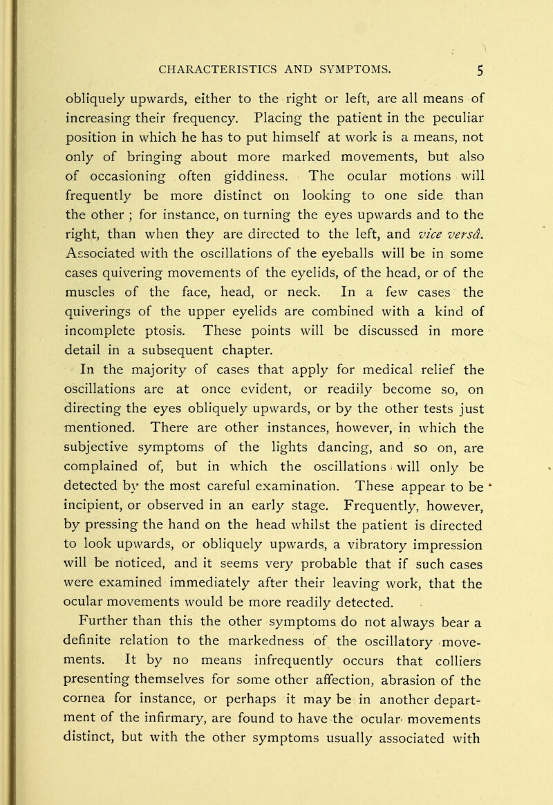 obliquely upwards, either to the right or left, are all means of increasing their frequency. Placing the patient in the peculiar position in which he has to put himself at work is a means, not only of bringing about more marked movements, but also of occasioning often giddiness. The ocular motions will frequently be more distinct on looking to one side than the other ; for instance, on turning the eyes upwards and to the right, than when they are directed to the left, and vice versa. Associated with the oscillations of the eyeballs will be in some cases quivering movements of the eyelids, of the head, or of the muscles of the face, head, or neck. In a few cases the quiverings of the upper eyelids are combined with a kind of incomplete ptosis. These points will be discussed in more detail in a subsequent chapter. In the majority of cases that apply for medical relief the oscillations are at once evident, or readily become so, on directing the eyes obliquely upwards, or by the other tests just mentioned. There are other instances, however, in which the subjective symptoms of the lights dancing, and so on, are complained of, but in which the oscillations will only be detected by the most careful examination. These appear to be 4 incipient, or observed in an early stage. Frequently, however, by pressing the hand on the head whilst the patient is directed to look upwards, or obliquely upwards, a vibratory impression will be noticed, and it seems very probable that if such cases were examined immediately after their leaving work, that the ocular movements would be more readily detected. Further than this the other symptoms do not always bear a definite relation to the markedness of the oscillatory move- ments. It by no means infrequently occurs that colliers presenting themselves for some other affection, abrasion of the cornea for instance, or perhaps it may be in another depart- ment of the infirmary, are found to have the ocular- movements distinct, but with the other symptoms usually associated with