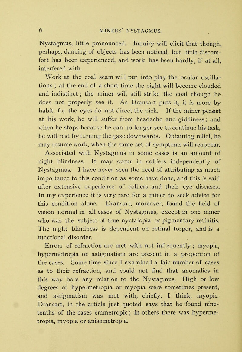 Nystagmus, little pronounced. Inquiry will elicit that though, perhaps, dancing of objects has been noticed, but little discom- fort has been experienced, and work has been hardly, if at all, interfered with. Work at the coal seam will put into play the ocular oscilla- tions ; at the end of a short time the sight will become clouded and indistinct ; the miner will still strike the coal though he does not properly see it. As Dransart puts it, it is more by habit, for the eyes do not direct the pick. If the miner persist at his work, he will suffer from headache and giddiness; and when he stops because he can no longer see to continue his task, he will rest by turning the gaze downwards. Obtaining relief, he may resume work, when the same set of symptoms will reappear. Associated with Nystagmus in some cases is an amount of night blindness. It may occur in colliers independently of Nystagmus. I have never seen the need of attributing as much importance to this condition as some have done, and this is said after extensive experience of colliers and their eye diseases. In my experience it is very rare for a miner to seek advice for this condition alone. Dransart, moreover, found the field of vision normal in all cases of Nystagmus, except in one miner who was the subject of true nyctalopia or pigmentary retinitis. The night blindness is dependent on retinal torpor, and is a functional disorder. Errors of refraction are met with not infrequently ; myopia, hypermetropia or astigmatism are present in a proportion of the cases. Some time since I examined a fair number of cases as to their refraction, and could not find that anomalies in this way bore any relation to the Nystagmus. High or low degrees of hypermetropia or myopia were sometimes present, and astigmatism was met with, chiefly, I think, myopic. Dransart, in the article just quoted, says that he found nine- tenths of the cases emmetropic; in others there was hyperme- tropia, myopia or anisometropia.