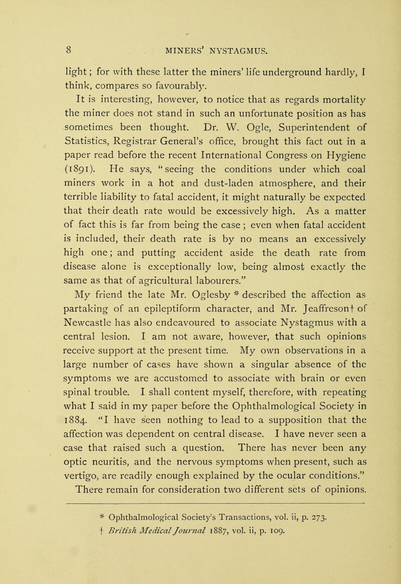 light; for with these latter the miners' life underground hardly, I think, compares so favourably. It is interesting, however, to notice that as regards mortality the miner does not stand in such an unfortunate position as has sometimes been thought. Dr. W. Ogle, Superintendent of Statistics, Registrar General's office, brought this fact out in a paper read before the recent International Congress on Hygiene (1891). He says,  seeing the conditions under which coal miners work in a hot and dust-laden atmosphere, and their terrible liability to fatal accident, it might naturally be expected that their death rate would be excessively high. As a matter of fact this is far from being the case; even when fatal accident is included, their death rate is by no means an excessively high one; and putting accident aside the death rate from disease alone is exceptionally low, being almost exactly the same as that of agricultural labourers. My friend the late Mr. Oglesby * described the affection as partaking of an epileptiform character, and Mr. JeafTresonf of Newcastle has also endeavoured to associate Nystagmus with a central lesion. I am not aware, however, that such opinions receive support at the present time. My own observations in a large number of cases have shown a singular absence of the symptoms we are accustomed to associate with brain or even spinal trouble. I shall content myself, therefore, with repeating what I said in my paper before the Ophthalmological Society in 1884. I have seen nothing to lead to a supposition that the affection was dependent on central disease. I have never seen a case that raised such a question. There has never been any optic neuritis, and the nervous symptoms when present, such as vertigo, are readily enough explained by the ocular conditions. There remain for consideration two different sets of opinions. * Ophthalmological Society's Transactions, vol. ii, p. 273. f British Medical Journal 1887, vol. ii, p. 109.