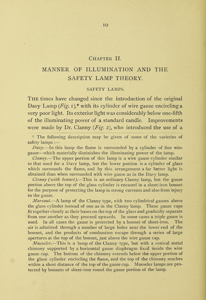 IO Chapter II. MANNER OF ILLUMINATION AND THE SAFETY LAMP THEORY. SAFETY LAMPS. The times have changed since the introduction of the original Davy Lamp {Fig. i),* with its cylinder of wire gauze encircling a very poor light. Its exterior light was considerably below one-fifth of the illuminating power of a standard candle. Improvements were made by Dr. Clanny {Fig. 2), who introduced the use of a * The following description may be given of some of the varieties of safety lamps :— Davy.—In this lamp the flame is surrounded by a cylinder of fine wire gauze—which materially diminishes the illuminating power of the lamp. Clanny.—The upper portion of this lamp is a wire gauze cylinder similar to that used for a Davy lamp, but the lower portion is a cylinder of glass which surrounds the flame, and by this arrangement a far better light is obtained than when surrounded with wire gauze as in the Davy lamp. Clanny (with bonnet).—This is an ordinary Clanny lamp, but the gauze portion above the top of the glass cylinder is encased in a sheet-iron bonnet for the purpose of protecting the lamp in strong currents and also from injury to the gauze. Marsant.—A lamp of the Clanny type, with two cylindrical gauzes above the glass cylinder instead of one as in the Clanny lamp. These gauze caps fit together closely at their bases on the top of the glass and gradually separate from one another as they proceed upwards. In some cases a triple gauze is used. In all cases the gauze is protected by a bonnet of sheet-iron. The air is admitted through a number of large holes near the lower end of the bonnet, and the products of combustion escape through a series of large apertures at the top of the bonnet, just above the wire gauze cap. Mueseler.—This is a lamp of the Clanny type, but with a conical metal chimney supported by a horizontal gauze diaphragm fixed inside the wire gauze cap. The bottom of the chimney extends below the upper portion of the glass cylinder encircling the flame, and the top of the chimney reaches within a short distance of the top of the gauze cap. Mueseler lamps are pro- tected by bonnets of sheet-iron round the gauze portion of the lamp.