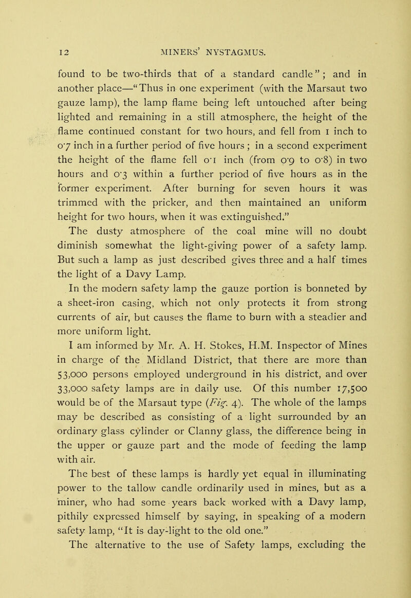 found to be two-thirds that of a standard candle; and in another place—Thus in one experiment (with the Marsaut two gauze lamp), the lamp flame being left untouched after being lighted and remaining in a still atmosphere, the height of the flame continued constant for two hours, and fell from I inch to o'7 inch in a further period of five hours ; in a second experiment the height of the flame fell o*i inch (from 0*9 to o-8) in two hours and 0*3 within a further period of five hours as in the former experiment. After burning for seven hours it was trimmed with the pricker, and then maintained an uniform height for two hours, when it was extinguished. The dusty atmosphere of the coal mine will no doubt diminish somewhat the light-giving power of a safety lamp. But such a lamp as just described gives three and a half times the light of a Davy Lamp. In the modern safety lamp the gauze portion is bonneted by a sheet-iron casing, which not only protects it from strong currents of air, but causes the flame to burn with a steadier and more uniform light. I am informed by Mr. A. H. Stokes, H.M. Inspector of Mines in charge of the Midland District, that there are more than 53,000 persons employed underground in his district, and over 33,000 safety lamps are in daily use. Of this number 17,500 would be of the Marsaut type (Fig. 4). The whole of the lamps may be described as consisting of a light surrounded by an ordinary glass cylinder or Clanny glass, the difference being in the upper or gauze part and the mode of feeding the lamp with air. The best of these lamps is hardly yet equal in illuminating power to the tallow candle ordinarily used in mines, but as a miner, who had some years back worked with a Davy lamp, pithily expressed himself by saying, in speaking of a modern safety lamp, It is day-light to the old one. The alternative to the use of Safety lamps, excluding the