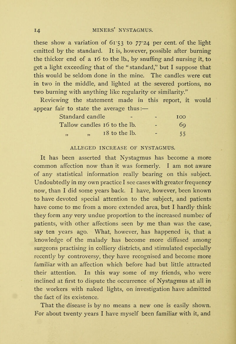 these show a variation of 61*53 to 77'24 Per cent- of tne light emitted by the standard. It is, however, possible after burning the thicker end of a 16 to the lb., by snuffing and nursing it, to get a light exceeding that of the standard, but I suppose that this would be seldom done in the mine. The candles were cut in two in the middle, and lighted at the severed portions, no two burning with anything like regularity or similarity. Reviewing the statement made in this report, it would appear fair to state the average thus:— Standard candle - - 100 Tallow candles 16 to the lb. - 69 18 to the lb. - 55 ALLEGED INCREASE OF NYSTAGMUS. It has been asserted that Nystagmus has become a more common affection now than it was formerly. I am not aware of any statistical information really bearing on this subject. Undoubtedly in my own practice I see cases with greater frequency now, than I did some years back. I have, however, been known to have devoted special attention to the subject, and patients have come to me from a more extended area, but I hardly think they form any very undue proportion to the increased number of patients, with other affections seen by me than was the case, say ten years ago. What, however, has happened is, that a knowledge of the malady has become more diffused among surgeons practising in colliery districts, and stimulated especially recently by controversy, they have recognised and become more familiar with an affection which before had but little attracted their attention. In this way some of my friends, who were inclined at first to dispute the occurrence of Nystagmus at all in the workers with naked lights, on investigation have admitted the fact of its existence. That the disease is by no means a new one is easily shown. For about twenty years I have myself been familiar with it, and