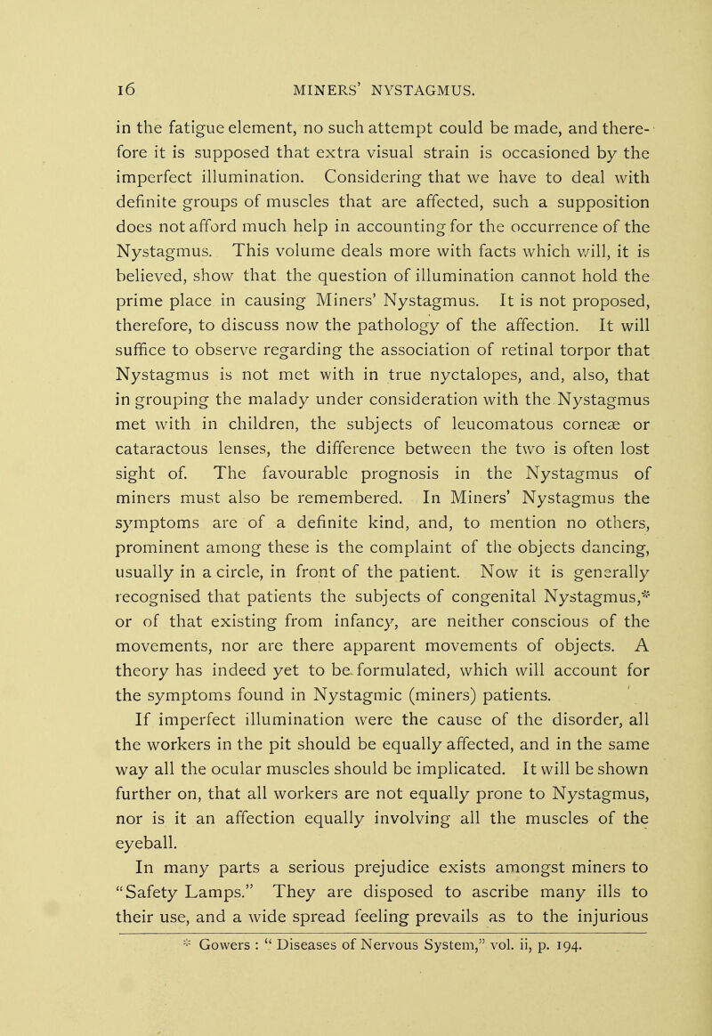 in the fatigue element, no such attempt could be made, and there- fore it is supposed that extra visual strain is occasioned by the imperfect illumination. Considering that we have to deal with definite groups of muscles that are affected, such a supposition does not afford much help in accounting for the occurrence of the Nystagmus. This volume deals more with facts which will, it is believed, show that the question of illumination cannot hold the prime place in causing Miners' Nystagmus. It is not proposed, therefore, to discuss now the pathology of the affection. It will suffice to observe regarding the association of retinal torpor that Nystagmus is not met with in true nyctalopes, and, also, that in grouping the malady under consideration with the Nystagmus met with in children, the subjects of leucomatous corneae or cataractous lenses, the difference between the two is often lost sight of. The favourable prognosis in the Nystagmus of miners must also be remembered. In Miners' Nystagmus the symptoms are of a definite kind, and, to mention no others, prominent among these is the complaint of the objects dancing, usually in a circle, in front of the patient. Now it is generally recognised that patients the subjects of congenital Nystagmus,* or of that existing from infancy, are neither conscious of the movements, nor are there apparent movements of objects. A theory has indeed yet to be formulated, which will account for the symptoms found in Nystagmic (miners) patients. If imperfect illumination were the cause of the disorder, all the workers in the pit should be equally affected, and in the same way all the ocular muscles should be implicated. It will be shown further on, that all workers are not equally prone to Nystagmus, nor is it an affection equally involving all the muscles of the eyeball. In many parts a serious prejudice exists amongst miners to Safety Lamps. They are disposed to ascribe many ills to their use, and a wide spread feeling prevails as to the injurious * Gowers :  Diseases of Nervous System, vol. ii, p. 194.