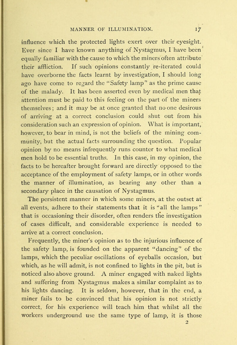 influence which the protected lights exert over their eyesight. Ever since I have known anything of Nystagmus, I have been' equally familiar with the cause to which the miners'often attribute their affliction. If such opinions constantly re-iterated could have overborne the facts learnt by investigation, I should long ago have come to regard the Safety lamp as the prime cause of the malady. It has been asserted even by medical men that attention must be paid to this feeling on the part of the miners themselves; and it may be at once granted that no one desirous of arriving at a correct conclusion could shut out from his consideration such an expression of opinion. What is important, however, to bear in mind, is not the beliefs of the mining com- munity, but the actual facts surrounding the question. Popular opinion by no means infrequently runs counter to what medical men hold to be essential truths. In this case, in my opinion, the facts to be hereafter brought forward are directly opposed to the acceptance of the employment of safety lamps, or in other words the manner of illumination, as bearing any other than a secondary place in the causation of Nystagmus. The persistent manner in which some miners, at the outset at all events, adhere to their statements that it is all the lamps that is occasioning their disorder, often renders the investigation of cases difficult, and considerable experience is needed to arrive at a correct conclusion. Frequently, the miner's opinion as to the injurious influence of the safety lamp, is founded on the apparent dancing of the lamps, which the peculiar oscillations of eyeballs occasion, but which, as he will admit, is not confined to lights in the pit, but is noticed also above ground. A miner engaged with naked lights and suffering from Nystagmus makes a similar complaint as to his lights dancing. It is seldom, however, that in the end, a miner fails to be convinced that his opinion is not strictly correct, for his experience will teach him that whilst all the workers underground use the same type of lamp, it is those 2