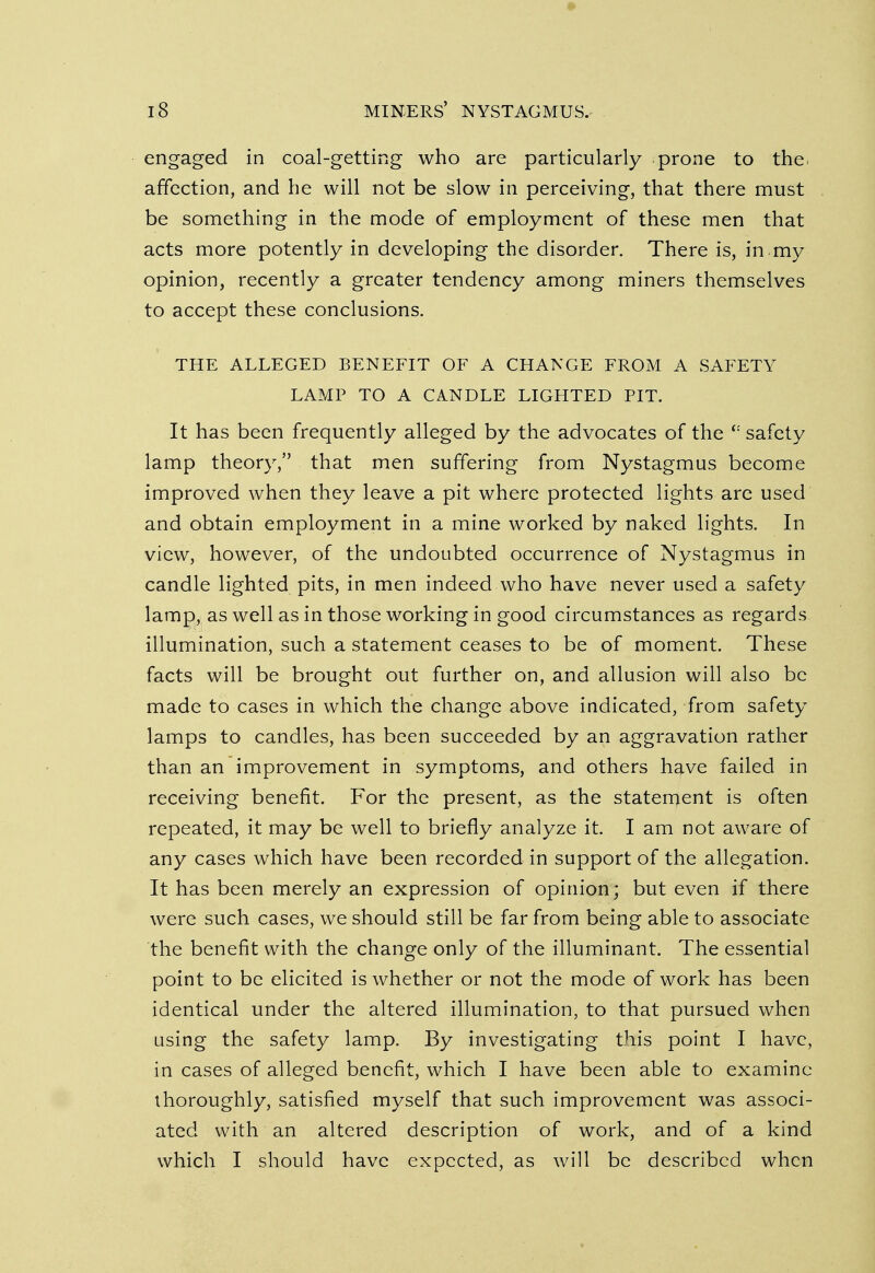 engaged in coal-getting who are particularly prone to the affection, and he will not be slow in perceiving, that there must be something in the mode of employment of these men that acts more potently in developing the disorder. There is, in my opinion, recently a greater tendency among miners themselves to accept these conclusions. THE ALLEGED BENEFIT OF A CHANGE FROM A SAFETY LAMP TO A CANDLE LIGHTED PIT. It has been frequently alleged by the advocates of the <: safety lamp theory, that men suffering from Nystagmus become improved when they leave a pit where protected lights are used and obtain employment in a mine worked by naked lights. In view, however, of the undoubted occurrence of Nystagmus in candle lighted pits, in men indeed who have never used a safety lamp, as well as in those working in good circumstances as regards illumination, such a statement ceases to be of moment. These facts will be brought out further on, and allusion will also be made to cases in which the change above indicated, from safety lamps to candles, has been succeeded by an aggravation rather than an improvement in symptoms, and others have failed in receiving benefit. For the present, as the statement is often repeated, it may be well to briefly analyze it. I am not aware of any cases which have been recorded in support of the allegation. It has been merely an expression of opinion; but even if there were such cases, we should still be far from being able to associate the benefit with the change only of the illuminant. The essential point to be elicited is whether or not the mode of work has been identical under the altered illumination, to that pursued when using the safety lamp. By investigating this point I have, in cases of alleged benefit, which I have been able to examine thoroughly, satisfied myself that such improvement was associ- ated with an altered description of work, and of a kind which I should have expected, as will be described when