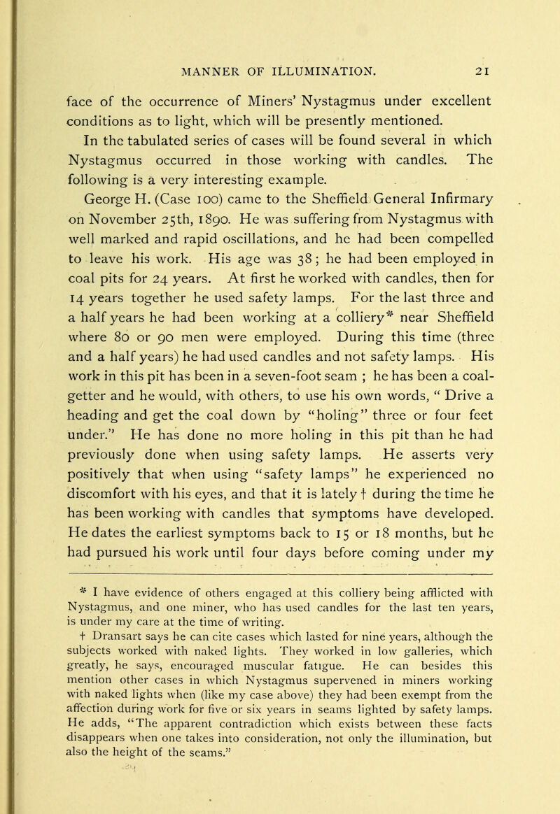 face of the occurrence of Miners' Nystagmus under excellent conditions as to light, which will be presently mentioned. In the tabulated series of cases will be found several in which Nystagmus occurred in those working with candles. The following is a very interesting example. George H. (Case 100) came to the Sheffield General Infirmary on November 25th, 1890. He was suffering from Nystagmus with well marked and rapid oscillations, and he had been compelled to leave his work. His age was 38; he had been employed in coal pits for 24 years. At first he worked with candles, then for 14 years together he used safety lamps. For the last three and a half years he had been working at a colliery* near Sheffield where 80 or 90 men were employed. During this time (three and a half years) he had used candles and not safety lamps. His work in this pit has been in a seven-foot seam ; he has been a coal- getter and he would, with others, to use his own words,  Drive a heading and get the coal down by holing three or four feet under. He has done no more holing in this pit than he had previously done when using safety lamps. He asserts very positively that when using safety lamps he experienced no discomfort with his eyes, and that it is lately f during the time he has been working with candles that symptoms have developed. He dates the earliest symptoms back to 15 or 18 months, but he had pursued his work until four days before coming under my * I have evidence of others engaged at this colliery being afflicted with Nystagmus, and one miner, who has used candles for the last ten years, is under my care at the time of writing. t Dransart says he can cite cases which lasted for nine years, although the subjects worked with naked lights. They worked in low galleries, which greatly, he says, encouraged muscular fatigue. He can besides this mention other cases in which Nystagmus supervened in miners working with naked lights when (like my case above) they had been exempt from the affection during work for five or six years in seams lighted by safety lamps. He adds, The apparent contradiction which exists between these facts disappears when one takes into consideration, not only the illumination, but also the height of the seams.