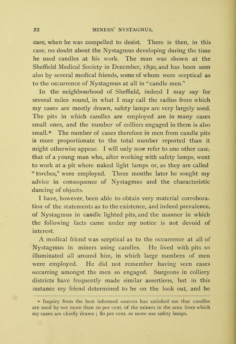 care, when he was compelled to desist. There is then, in this case, no doubt about the Nystagmus developing during the time he used candles at his work. The man was shown at the Sheffield Medical Society in December, 1890, and has been seen also by several medical friends, some of whom were sceptical as to the occurrence of Nystagmus at all in candle men. In the neighbourhood of Sheffield, indeed I may say for several miles round, in what I may call the radius from which my cases are mostly drawn, safety lamps are very largely used. The pits in which candles are employed are in many cases small ones, and the number of colliers engaged in them is also small.* The number of cases therefore in men from candle pits is more proportionate to the total number reported than it might otherwise appear. I will only now refer to one other case, that of a young man who, after working with safety lamps, went to work at a pit where naked light lamps or, as they are called  torches, were employed. Three months later he sought my advice in consequence of Nystagmus and the characteristic dancing of objects. I have, however, been able to obtain very material corrobora- tion of the statements as to the existence, and indeed prevalence, of Nystagmus in candle lighted pits, and the manner in which the following facts came under my notice is not devoid of interest. A medical friend was sceptical as to the occurrence at all of Nystagmus in miners using candles. He lived with pits so illuminated all around him, in which large numbers of men were employed. He did not remember having seen cases occurring amongst the men so engaged. Surgeons in colliery districts have frequently made similar assertions, but in this instance my friend determined to be on the look out, and he * Inquiry from the best informed sources has satisfied me that candles are used by not more than 20 per cent, of the miners in the area from which my cases are chiefly drawn ; 80 per cent, or more use safety lamps.