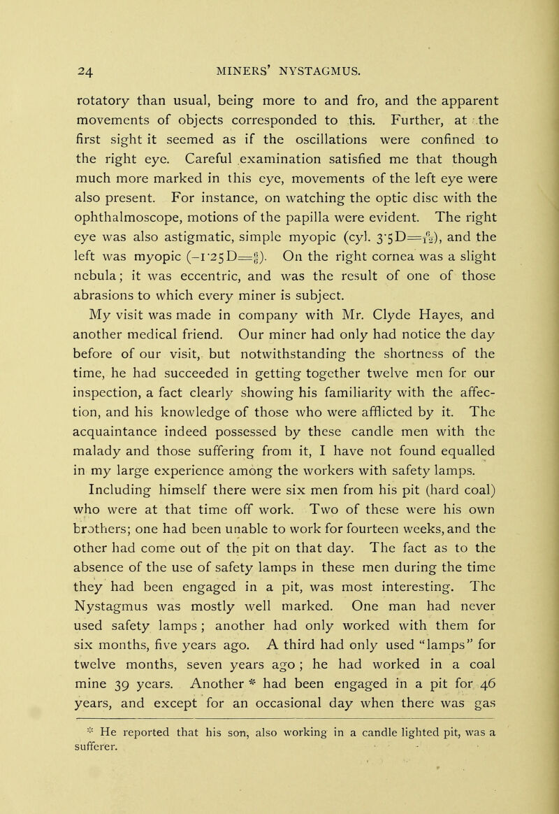 rotatory than usual, being more to and fro, and the apparent movements of objects corresponded to this. Further, at .the first sight it seemed as if the oscillations were confined to the right eye. Careful examination satisfied me that though much more marked in this eye, movements of the left eye were also present. For instance, on watching the optic disc with the ophthalmoscope, motions of the papilla were evident. The right eye was also astigmatic, simple myopic (cyl. 3'5D=i02), and the left was myopic (-1*25 D=§). On the right cornea was a slight nebula; it was eccentric, and was the result of one of those abrasions to which every miner is subject. My visit was made in company with Mr. Clyde Hayes, and another medical friend. Our miner had only had notice the day before of our visit, but notwithstanding the shortness of the time, he had succeeded in getting together twelve men for our inspection, a fact clearly showing his familiarity with the affec- tion, and his knowledge of those who were afflicted by it. The acquaintance indeed possessed by these candle men with the malady and those suffering from it, I have not found equalled in my large experience among the workers with safety lamps. Including himself there were six men from his pit (hard coal) who were at that time off work. Two of these were his own brothers; one had been unable to work for fourteen weeks, and the other had come out of the pit on that day. The fact as to the absence of the use of safety lamps in these men during the time they had been engaged in a pit, was most interesting. The Nystagmus was mostly well marked. One man had never used safety lamps ; another had only worked with them for six months, five years ago. A third had only used lamps for twelve months, seven years ago; he had worked in a coal mine 39 years. Another * had been engaged in a pit for 46 years, and except for an occasional day when there was gas * He reported that his son, also working in a candle lighted pit, was a sufferer.