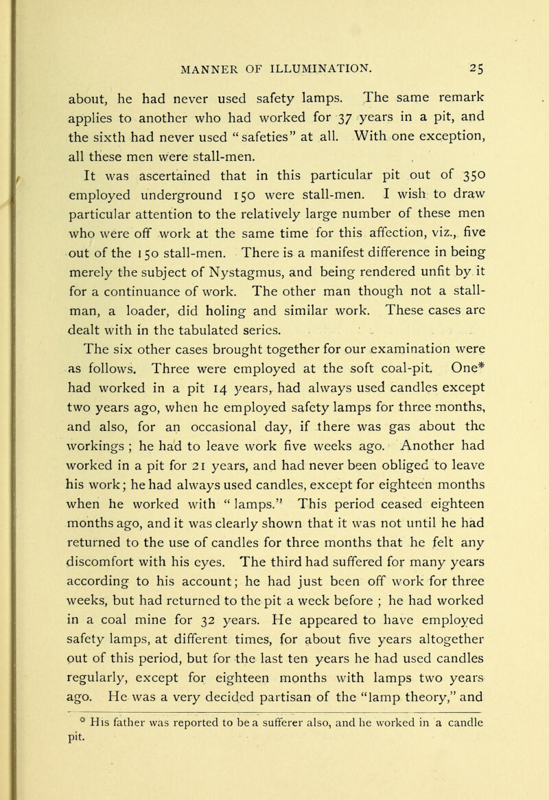 about, he had never used safety lamps. The same remark applies to another who had worked for 37 years in a pit, and the sixth had never used safeties at all. With one exception, all these men were stall-men. It was ascertained that in this particular pit out of 350 employed underground 150 were stall-men. I wish to draw particular attention to the relatively large number of these men who were off work at the same time for this affection, viz., five out of the 150 stall-men. There is a manifest difference in being merely the subject of Nystagmus, and being rendered unfit by. it for a continuance of work. The other man though not a stall- man, a loader, did holing and similar work. These cases arc dealt with in the tabulated series. The six other cases brought together for our examination were as follows. Three were employed at the soft coal-pit One* had worked in a pit 14 years, had always used candles except two years ago, when he employed safety lamps for three months, and also, for an occasional day, if there was gas about the workings ; he had to leave work five weeks ago. Another had worked in a pit for 21 years, and had never been obliged to leave his work; he had always used candles, except for eighteen months when he worked with  lamps. This period ceased eighteen months ago, and it was clearly shown that it was not until he had returned to the use of candles for three months that he felt any discomfort with his eyes. The third had suffered for many years according to his account; he had just been off work for three weeks, but had returned to the pit a week before ; he had worked in a coal mine for 32 years. He appeared to have employed safety lamps, at different times, for about five years altogether out of this period, but for the last ten years he had used candles regularly, except for eighteen months with lamps two years ago. He was a very decided partisan of the lamp theory, and 0 His father was reported to be a sufferer also, and he worked in a candle pit.