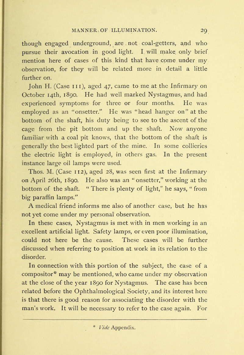though engaged underground, are. not coal-getters, and who pursue their avocation in good light. I. will make only brief mention here of cases of this kind that have come under my observation, for they will be related more in detail a little further on. John H. (Case ill), aged 47, came to me at the Infirmary on October 14th, 1890. He had well marked Nystagmus, and had experienced symptoms for three or four months. He was employed as an onsetter. He was head hanger on at the bottom of the shaft, his duty being to see to the ascent of the cage from the pit bottom and up the shaft. Now anyone familiar with a coal pit knows, that the bottom of the shaft is generally the best lighted part of the mine. In some collieries the electric light is employed, in others gas. In the present instance large oil lamps were used. Thos. M. (Case 112), aged 28, was seen first at the Infirmary on April 26th, 1S90. He also was an onsetter, working at the bottom of the shaft.  There is plenty of light, he says,  from big paraffin lamps. A medical friend informs me also of another case, but he has not yet come under my personal observation. In these cases, Nystagmus is met with in men working in an excellent artificial light. Safety lamps, or even poor illumination, could not here be the cause. These cases will be further discussed when referring to position at, work in its relation to the disorder. In connection with this portion of the subject, the case of a compositor* may be mentioned, who came under my observation at the close of the year 1890 for Nystagmus. The case has been related before the Ophthalmological Society, and its interest here is that there is good reason for associating the disorder with the man's work. It will be necessary to refer to the case again. For * Vide Appendix.