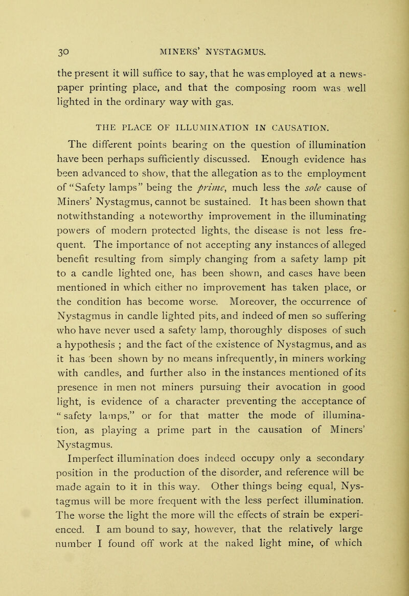 the present it will suffice to say, that he was employed at a news- paper printing place, and that the composing room was . well lighted in the ordinary way with gas. THE PLACE OF ILLUMINATION IN CAUSATION. The different points bearing on the question of illumination have been perhaps sufficiently discussed. Enough evidence has been advanced to show, that the allegation as to the employment of Safety lamps being the prime, much less the sole cause of Miners' Nystagmus, cannot be sustained. It has been shown that notwithstanding a noteworthy improvement in the illuminating powers of modern protected lights, the disease is not less fre- quent. The importance of not accepting any instances of alleged benefit resulting from simply changing from a safety lamp pit to a candle lighted one, has been shown, and cases have been mentioned in which either no improvement has taken place, or the condition has become worse. Moreover, the occurrence of Nystagmus in candle lighted pits, and indeed of men so suffering who have never used a safety lamp, thoroughly disposes of such a hypothesis ; and the fact of the existence of Nystagmus, and as it has 'been shown by no means infrequently, in miners working with candles, and further also in the instances mentioned of its presence in men not miners pursuing their avocation in good light, is evidence of a character preventing the acceptance of  safety lamps, or for that matter the mode of illumina- tion, as playing a prime part in the causation of Miners' Nystagmus. Imperfect illumination does indeed occupy only a secondary position in the production of the disorder, and reference will be made again to it in this way. Other things being equal, Nys- tagmus will be more frequent with the less perfect illumination. The worse the light the more will the effects of strain be experi- enced. I am bound to say, however, that the relatively large number I found off work at the naked light mine, of which