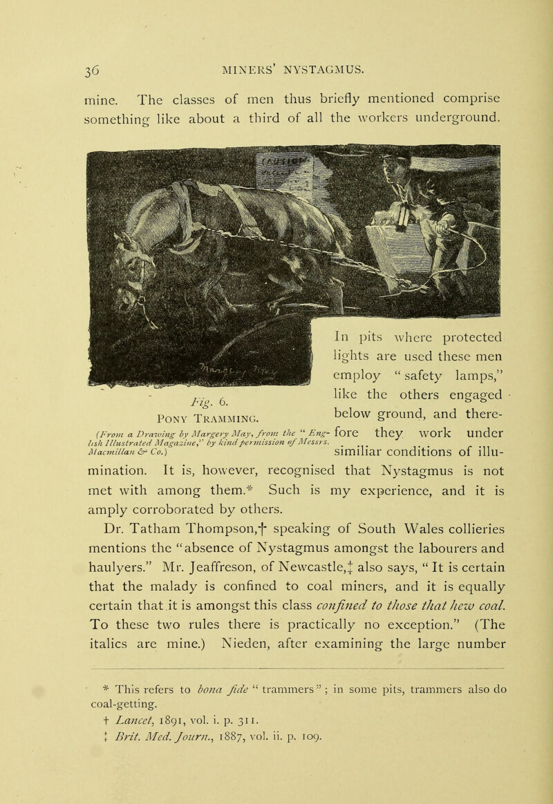 mine. The classes of men thus briefly mentioned comprise something like about a third of all the workers underground. (From a Drawing by Margery May, from the 11 Eng- {oxt they WOl'k Under hsh Illustrated Magazine, by kind permission of Messrs. . ... Macmuian&> Co.) similiar conditions of illu- mination. It is, however, recognised that Nystagmus is not met with among them.* Such is my experience, and it is amply corroborated by others. Dr. Tatham Thompson,-)- speaking of South Wales collieries mentions the absence of Nystagmus amongst the labourers and haulyers. Mr. Jeaffreson, of Newcastle,^ also says,  It is certain that the malady is confined to coal miners, and it is equally certain that .it is amongst this class confined to those that hew coal. To these two rules there is practically no exception. (The italics are mine.) Nieden, after examining the large number * This refers to bona fide  trammers  ; in some pits, trammers also do coal-getting. + Lancet, 1891, vol. i. p. 311. X Brit. Med. Joum., 1887, vol. ii. p. 109.