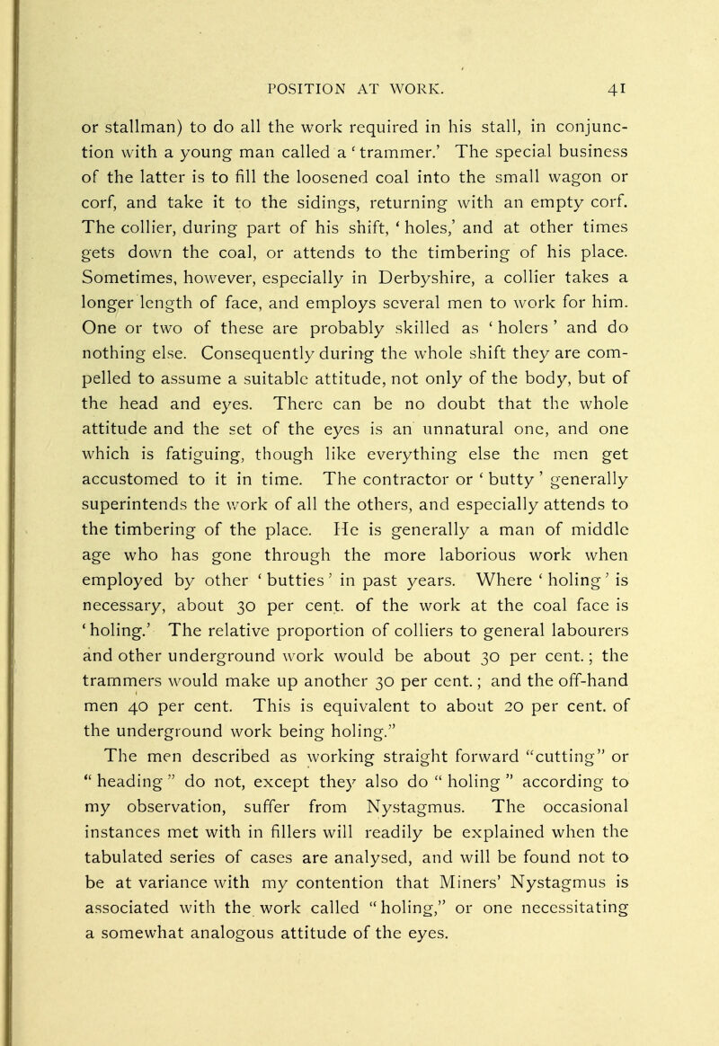 or stallman) to do all the work required in his stall, in conjunc- tion with a young man called a ' trammer.' The special business of the latter is to fill the loosened coal into the small wagon or corf, and take it to the sidings, returning with an empty corf. The collier, during part of his shift, ' holes,' and at other times gets down the coal, or attends to the timbering of his place. Sometimes, however, especially in Derbyshire, a collier takes a longer length of face, and employs several men to work for him. One or two of these are probably skilled as ' holers ' and do nothing else. Consequently during the whole shift they are com- pelled to assume a suitable attitude, not only of the body, but of the head and eyes. There can be no doubt that the whole attitude and the set of the eyes is an unnatural one, and one which is fatiguing, though like everything else the men get accustomed to it in time. The contractor or ' butty ' generally superintends the work of all the others, and especially attends to the timbering of the place. He is generally a man of middle age who has gone through the more laborious work when employed by other 'butties' in past years. Where ' holing; is necessary, about 30 per cent, of the work at the coal face is 'holing.' The relative proportion of colliers to general labourers and other underground work would be about 30 per cent.; the trammers would make up another 30 per cent.; and the off-hand men 40 per cent. This is equivalent to about 20 per cent, of the underground work being holing. The men described as working straight forward cutting or  heading  do not, except they also do  holing  according to my observation, suffer from Nystagmus. The occasional instances met with in fillers will readily be explained when the tabulated series of cases are analysed, and will be found not to be at variance with my contention that Miners' Nystagmus is associated with the work called holing, or one necessitating a somewhat analogous attitude of the eyes.