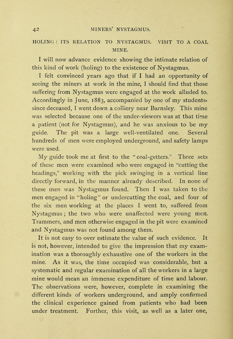 HOLING : ITS RELATION TO NYSTAGMUS. VISIT TO A COAL MINE. I will now advance evidence showing the intimate relation of this kind of work (holing) to the existence of Nystagmus. I felt convinced years ago that if I had an opportunity of seeing the miners at work in the mine, I should find that those suffering from Nystagmus were engaged at the work alluded to. Accordingly in June, 1883, accompanied by one of my students) since deceased, I went down a colliery near Barnsley. This mine was selected because one of the under-viewers was at that time a patient (not for Nystagmus), and he was anxious to be my guide. The pit was a large well-ventilated one. Several hundreds of men were employed underground, and safety lamps were used. My guide took me at first to the coal-getters. Three sets of these men were examined -who were engaged in cutting the headings, working with the pick swinging in a vertical line directly forward, in the manner already described. In none of these men was Nystagmus found. Then I was taken to the men engaged in holing or undercutting the coal, and four of the six men working at the places I went to, suffered from Nystagmus ; the two who were unaffected were young men. Trammers, and men otherwise engaged in the pit were examined and Nystagmus was not found among them. It is not easy to over estimate the value of such evidence. It is not, however, intended to give the impression that my exam- ination was a thoroughly exhaustive one of the workers in the mine. As it was, the time occupied was considerable, but a systematic and regular examination of all the workers in a large mine would mean an immense expenditure of time and labour. The observations were, however, complete in examining the different kinds of workers underground, and amply confirmed the clinical experience gained from patients who had been under treatment. Further, this visit, as well as a later one,