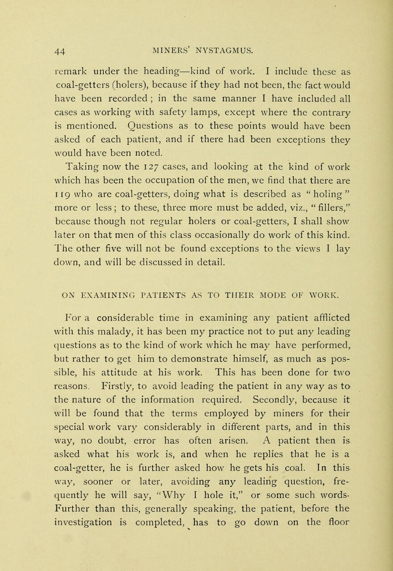 remark under the heading—kind of work. I include these as coal-getters (holers), because if they had not been, the fact would have been recorded ; in the same manner I have included all cases as working with safety lamps, except where the contrary is mentioned. Questions as to these points would have been asked of each patient, and if there had been exceptions they would have been noted. Taking now the 127 cases, and looking at the kind of work which has been the occupation of the men, we find that there are 119 who are coal-getters, doing what is described as holing more or less; to these, three more must be added, viz.,  fillers, because though not regular holers or coal-getters, I shall show later on that men of this class occasionally do work of this kind. The other five will not be found exceptions to the views I lay down, and will be discussed in detail. ON EXAMINING PATIENTS AS TO THEIR MODE OF WORK. For a considerable time in examining any patient afflicted with this malady, it has been my practice not to put any leading questions as to the kind of work which he may have performed,, but rather to get him to demonstrate himself, as much as pos- sible, his attitude at his work. This has been done for two reasons. Firstly, to avoid leading the patient in any way as to the nature of the information required. Secondly, because it will be found that the terms employed by miners for their special work vary considerably in different parts, and in this way, no doubt, error has often arisen. A patient then is asked what his work is, and when he replies that he is a coal-getter, he is further asked how he gets his coal. In this way, sooner or later, avoiding any leading question, fre- quently he will say, Why I hole it, or some such words- Further than this, generally speaking, the patient, before the investigation is completed, has to go down on the floor