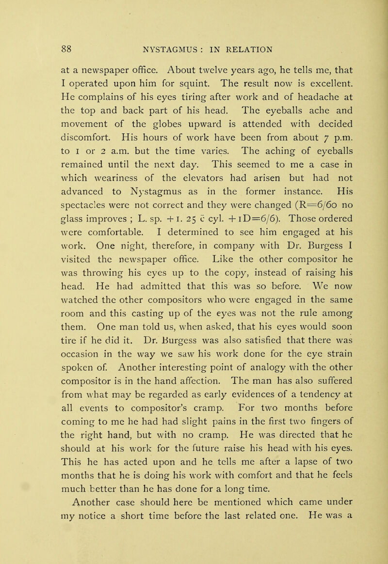 at a newspaper office. About twelve years ago, he tells me, that I operated upon him for squint. The result now is excellent. He complains of his eyes tiring after work and of headache at the top and back part of his head. The eyeballs ache and movement of the globes upward is attended with decided discomfort. His hours of work have been from about 7 p.m. to 1 or 2 a.m. but the time varies. The aching of eyeballs remained until the next day. This seemed to me a case in which weariness of the elevators had arisen but had not advanced to Nystagmus as in the former instance. His spectacles were not correct and they were changed (R.=6/6o no glass improves ; L. sp. H-i. 25 c cyl. +iD=6/6). Those ordered were comfortable. I determined to see him engaged at his work. One night, therefore, in company with Dr. Burgess I visited the newspaper office. Like the other compositor he was throwing his eyes up to the copy, instead of raising his head. He had admitted that this was so before. We now watched the other compositors who were engaged in the same room and this casting up of the eyes was not the rule among them. One man told us, when asked, that his eyes would soon tire if he did it. Dr. Burgess was also satisfied that there was occasion in the way we saw his work done for the eye strain spoken of. Another interesting point of analogy with the other compositor is in the hand affection. The man has also suffered from what may be regarded as early evidences of a tendency at all events to compositor's cramp. For two months before coming to me he had had slight pains in the first two fingers of the right hand, but with no cramp. He was directed that he should at his work for the future raise his head with his eyes. This he has acted upon and he tells me after a lapse of two months that he is doing his work with comfort and that he feels much better than he has done for a long time. Another case should here be mentioned which came under my notice a short time before the last related one. He was a